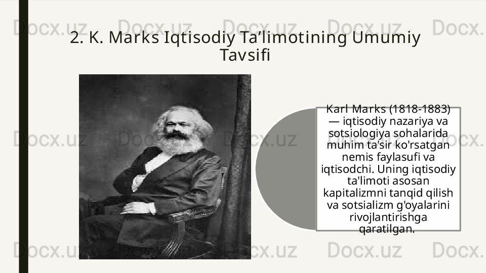 2. K. Mark s Iqt isodiy  Ta’limot ining Umumiy  
Tav sifi
Karl Mark s  (1818-1883) 
— iqtisodiy nazariya va 
sotsiologiya sohalarida 
muhim ta'sir ko'rsatgan 
nemis faylasufi va 
iqtisodchi. Uning iqtisodiy 
ta'limoti asosan 
kapitalizmni tanqid qilish 
va sotsializm g'oyalarini 
rivojlantirishga 
qaratilgan.   