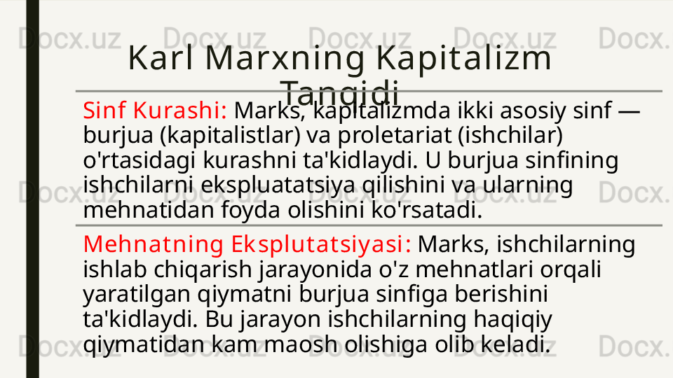 Karl Marxning Kapit alizm 
Tanqidi
Sinf Kurashi :  Marks, kapitalizmda ikki asosiy sinf — 
burjua (kapitalistlar) va proletariat (ishchilar) 
o'rtasidagi kurashni ta'kidlaydi. U burjua sinfining 
ishchilarni ekspluatatsiya qilishini va ularning 
mehnatidan foyda olishini ko'rsatadi.
Mehnat ning Ek splut at siy asi :  Marks, ishchilarning 
ishlab chiqarish jarayonida o'z mehnatlari orqali 
yaratilgan qiymatni burjua sinfiga berishini 
ta'kidlaydi. Bu jarayon ishchilarning haqiqiy 
qiymatidan kam maosh olishiga olib keladi. 