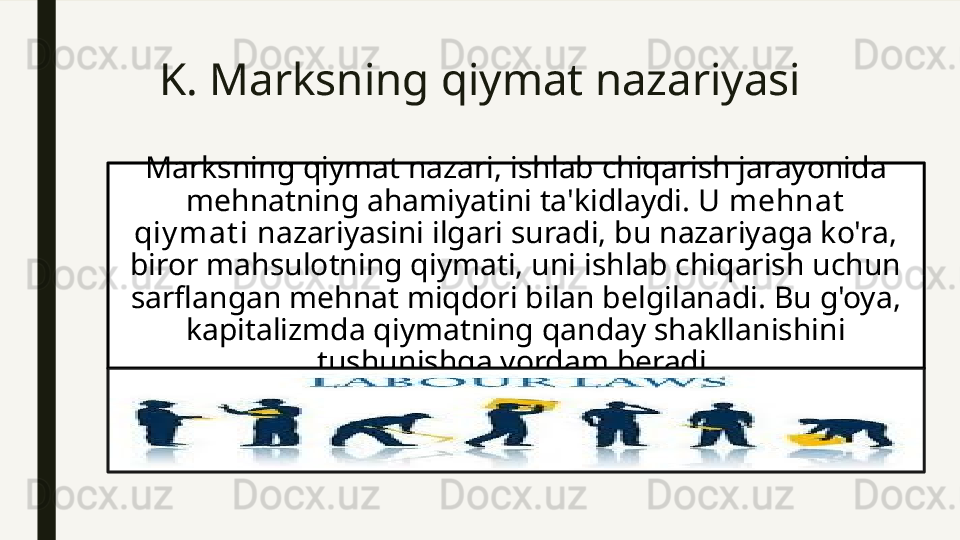 K. Marksning qiymat nazariyasi 
Marksning qiymat nazari, ishlab chiqarish jarayonida 
mehnatning ahamiyatini ta'kidlaydi. U  mehnat  
qiy mat i  nazariyasini ilgari suradi, bu nazariyaga ko'ra, 
biror mahsulotning qiymati, uni ishlab chiqarish uchun 
sarflangan mehnat miqdori bilan belgilanadi. Bu g'oya, 
kapitalizmda qiymatning qanday shakllanishini 
tushunishga yordam beradi.  