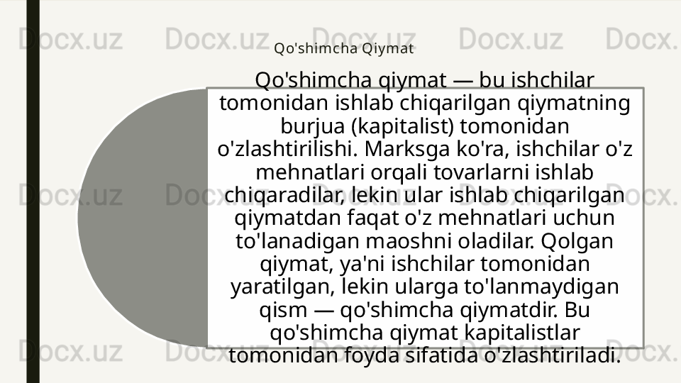 Qo'shi mcha Qiy mat
Qo'shimcha qiymat — bu ishchilar 
tomonidan ishlab chiqarilgan qiymatning 
burjua (kapitalist) tomonidan 
o'zlashtirilishi. Marksga ko'ra, ishchilar o'z 
mehnatlari orqali tovarlarni ishlab 
chiqaradilar, lekin ular ishlab chiqarilgan 
qiymatdan faqat o'z mehnatlari uchun 
to'lanadigan maoshni oladilar. Qolgan 
qiymat, ya'ni ishchilar tomonidan 
yaratilgan, lekin ularga to'lanmaydigan 
qism — qo'shimcha qiymatdir. Bu 
qo'shimcha qiymat kapitalistlar 
tomonidan foyda sifatida o'zlashtiriladi.  
