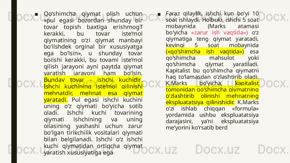 ■ Qo‘shimcha  qiymat  olish  uchun 
«pul  egasi  bozordan  shunday  bir 
tovar  topish  baxtiga  erishmogT 
kerakki,  bu  tovar  iste’mol 
qiymatining  o‘zi  qiymat  manbayi 
bo‘lishdek  orginal  bir  xususiyatga 
ega  bo‘lsin»,  u  shunday  tovar 
boiishi  kerakki,  bu  tovami  iste’mol 
qilish  jarayoni  ayni  paytda  qiymat 
yaratish  jarayoni  ham  bo‘lsin. 
Bunday  tovar  -  ishchi  kuchidir . 
Ishchi  kuchining  iste’mol  qilinishi 
mehnatdir,  mehnat  esa  qiymat 
yaratadi.   Pul  egasi  ishchi  kuchini 
uning  o‘z  qiymati  bo‘yicha  sotib 
oladi.  Ishchi  kuchi  tovarining 
qiymati  ishchining  va  uning 
oilasining  yashashi  uchun  zarur 
bo‘lgan  tirikchilik  vositalari  qiymati 
bilan  belgilanadi.  Ishchi  o‘z  ishchi 
kuchi  qiymatidan  ortiqcha  qiymat 
yaratish xususiyatiga ega ■ Faraz  qilaylik,  ishchi  kun  bo‘yi  10 
soat ishlaydi. Holbuki, ishchi 5 soat 
mobaynida  (Marks  atamasi 
bo‘yicha  «zarur  ish  vaqtida»)  o‘z 
qiymatiga  teng  qiymat  yaratadi, 
keyingi  5  soat  mobaynida 
(«qo'shimcha  ish  vaqtida»)   esa 
qo‘shimcha  mahsulot  yoki 
qo‘shimcha  qiymat  yaratiladi. 
Kapitalist  bu  qo'shimcha  qiymatni 
haq  to‘lamasdan  o‘zlashtirib  oladi. 
K.Marks  bo‘yicha,  kapitalist 
tomonidan  qo'shimcha  qiymatning 
o‘zlashtirib  olinishi  mehnatning 
ekspluatatsiya  qilinishidir.   K.Marks 
o‘zi  ishlab  chiqqan  «formula» 
yordamida  ushbu  ekspluatatsiya 
darajasini,  ya’ni  ekspluatatsiya 
me’yorini ko‘rsatib berd 
