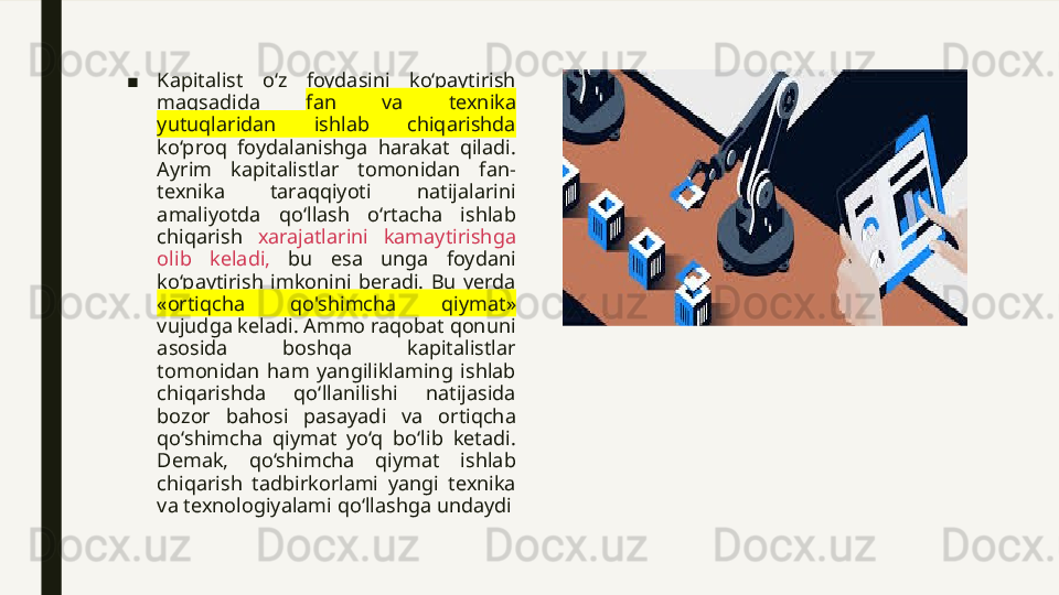 ■ Kapitalist  o‘z  foydasini  ko‘paytirish 
maqsadida  fan  va  texnika 
yutuqlaridan  ishlab  chiqarishda 
ko‘proq  foydalanishga  harakat  qiladi. 
Ayrim  kapitalistlar  tomonidan  fan-
texnika  taraqqiyoti  natijalarini 
amaliyotda  qo‘llash  o‘rtacha  ishlab 
chiqarish  xarajatlarini  kamaytirishga 
olib  keladi,   bu  esa  unga  foydani 
ko‘paytirish  imkonini  beradi.  Bu  yerda 
«ortiqcha  qo'shimcha  qiymat» 
vujudga keladi. Ammo raqobat qonuni 
asosida  boshqa  kapitalistlar 
tomonidan  ham  yangiliklaming  ishlab 
chiqarishda  qo‘llanilishi  natijasida 
bozor  bahosi  pasayadi  va  ortiqcha 
qo‘shimcha  qiymat  yo‘q  bo‘lib  ketadi. 
Demak,  qo‘shimcha  qiymat  ishlab 
chiqarish  tadbirkorlami  yangi  texnika 
va texnologiyalami qo‘llashga undaydi 