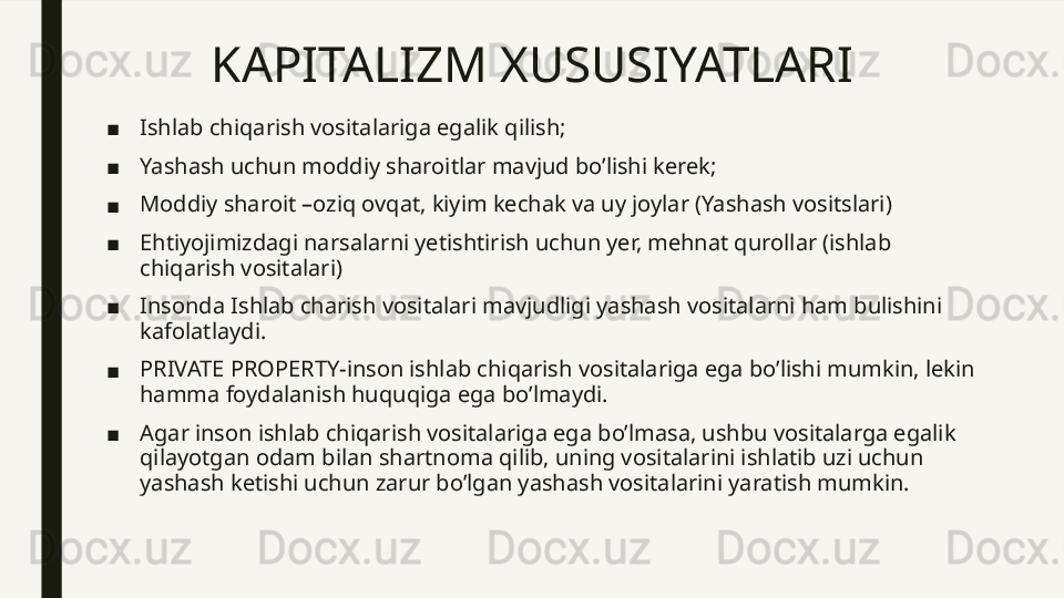 KAPITALIZM XUSUSIYATLARI 
■ Ishlab chiqarish vositalariga egalik qilish;
■ Yashash uchun moddiy sharoitlar mavjud bo’lishi kerek;
■ Moddiy sharoit –oziq ovqat, kiyim kechak va uy joylar (Yashash vositslari)
■ Ehtiyojimizdagi narsalarni yetishtirish uchun yer, mehnat qurollar (ishlab 
chiqarish vositalari)
■ Insonda Ishlab charish vositalari mavjudligi yashash vositalarni ham bulishini 
kafolatlaydi.
■ PRIVATE PROPERTY-inson ishlab chiqarish vositalariga ega bo’lishi mumkin, lekin 
hamma foydalanish huquqiga ega bo’lmaydi.
■ Agar inson ishlab chiqarish vositalariga ega bo’lmasa, ushbu vositalarga egalik 
qilayotgan odam bilan shartnoma qilib, uning vositalarini ishlatib uzi uchun 
yashash ketishi uchun zarur bo’lgan yashash vositalarini yaratish mumkin.  