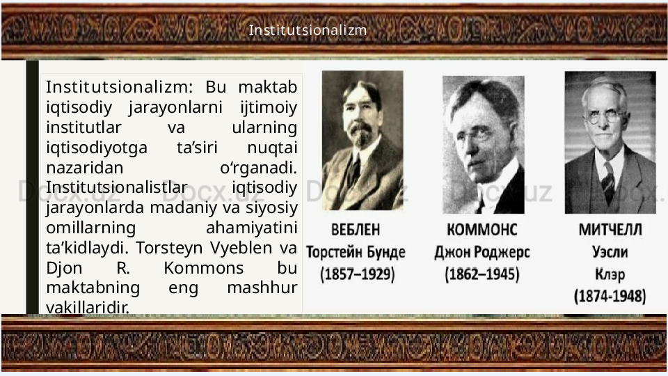 Inst it ut sionalizm:  Bu  maktab 
iqtisodiy  jarayonlarni  ijtimoiy 
institutlar  va  ularning 
iqtisodiyotga  ta’siri  nuqtai 
nazaridan  o‘rganadi. 
Institutsionalistlar  iqtisodiy 
jarayonlarda  madaniy  va  siyosiy 
omillarning  ahamiyatini 
ta’kidlaydi.  Torsteyn  Vyeblen  va 
Djon  R.  Kommons  bu 
maktabning  eng  mashhur 
vakillaridir. Inst it ut sional izm 