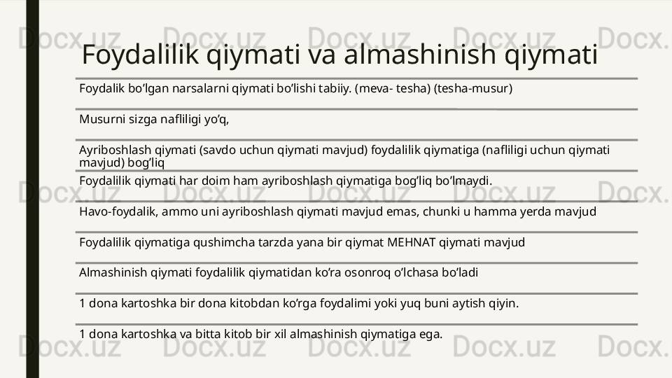 Foydalilik qiymati va almashinish qiymati
Foydalik bo’lgan narsalarni qiymati bo’lishi tabiiy. (meva- tesha) (tesha-musur)
Musurni sizga nafliligi yo’q, 
Ayriboshlash qiymati (savdo uchun qiymati mavjud) foydalilik qiymatiga (nafliligi uchun qiymati 
mavjud) bog’liq
Foydalilik qiymati har doim ham ayriboshlash qiymatiga bog’liq bo’lmaydi.
Havo-foydalik, ammo uni ayriboshlash qiymati mavjud emas, chunki u hamma yerda mavjud
Foydalilik qiymatiga qushimcha tarzda yana bir qiymat MEHNAT qiymati mavjud
Almashinish qiymati foydalilik qiymatidan ko’ra osonroq o’lchasa bo’ladi 
1 dona kartoshka bir dona kitobdan ko’rga foydalimi yoki yuq buni aytish qiyin.
1 dona kartoshka va bitta kitob bir xil almashinish qiymatiga ega.  