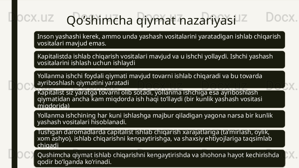Qo’shimcha qiymat nazariyasi
Inson yashashi kerek, ammo unda yashash vositalarini yaratadigan ishlab chiqarish 
vositalari mavjud emas.
Kapitalistda ishlab chiqarish vositalari mavjud va u ishchi yollaydi. Ishchi yashash 
vositalarini ishlash uchun ishlaydi 
Yollanma ishchi foydali qiymati mavjud tovarni ishlab chiqaradi va bu tovarda 
ayriboshlash qiymatini yaratadi
Kapitalist siz yaratga tovarni olib sotadi, yollanma ishchiga esa ayriboshlash 
qiymatidan ancha kam miqdorda ish haqi to’llaydi (bir kunlik yashash vositasi 
miqdorida)
Yollanma ishchining har kuni ishlashga majbur qiladigan yagona narsa bir kunlik 
yashash vositalari hisoblanadi. 
Tushgan daromadlarda capitalist ishlab chiqarish xarajatlariga (ta’mirlash, oylik, 
xom ashyo), ishlab chiqarishni kengaytirishga, va shaxsiy ehtiyojlariga taqsimlab 
chiqadi
Qushimcha qiymat ishlab chiqarishni kengaytirishda va shohona hayot kechirishda 
qodir bo’lganda ko’rinadi.  