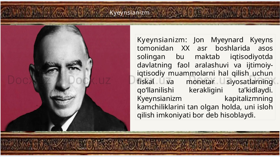 Ky ey nsianizm:  Jon  Myeynard  Kyeyns 
tomonidan  XX  asr  boshlarida  asos 
solingan  bu  maktab  iqtisodiyotda 
davlatning  faol  aralashuvi  va  ijtimoiy-
iqtisodiy  muammolarni  hal  qilish  uchun 
fiskal  va  monetar  siyosatlarning 
qo‘llanilishi  kerakligini  ta’kidlaydi. 
Kyeynsianizm  kapitalizmning 
kamchiliklarini  tan  olgan  holda,  uni  isloh 
qilish imkoniyati bor deb hisoblaydi.Ky ey nsianizm 