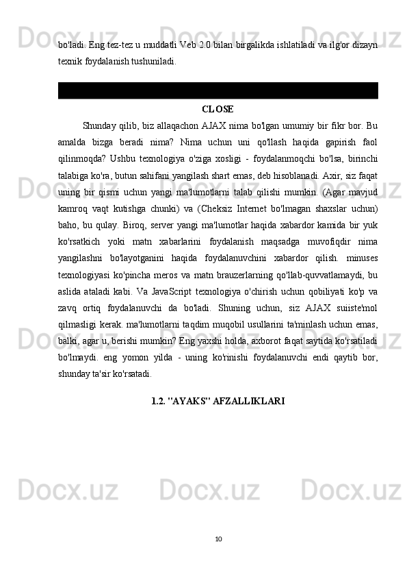 bo'ladi. Eng tez-tez u muddatli Veb 2.0 bilan birgalikda ishlatiladi va ilg'or dizayn
texnik foydalanish tushuniladi.
CLOSE
Shunday qilib, biz allaqachon AJAX nima bo'lgan umumiy bir fikr bor. Bu
amalda   bizga   beradi   nima?   Nima   uchun   uni   qo'llash   haqida   gapirish   faol
qilinmoqda?   Ushbu   texnologiya   o'ziga   xosligi   -   foydalanmoqchi   bo'lsa,   birinchi
talabiga ko'ra, butun sahifani yangilash shart emas, deb hisoblanadi. Axir, siz faqat
uning   bir   qismi   uchun   yangi   ma'lumotlarni   talab   qilishi   mumkin.   (Agar   mavjud
kamroq   vaqt   kutishga   chunki)   va   (Cheksiz   Internet   bo'lmagan   shaxslar   uchun)
baho,  bu   qulay.   Biroq,   server   yangi   ma'lumotlar   haqida   xabardor   kamida   bir   yuk
ko'rsatkich   yoki   matn   xabarlarini   foydalanish   maqsadga   muvofiqdir   nima
yangilashni   bo'layotganini   haqida   foydalanuvchini   xabardor   qilish.   minuses
texnologiyasi   ko'pincha   meros   va   matn   brauzerlarning   qo'llab-quvvatlamaydi,   bu
aslida   ataladi   kabi.   Va   JavaScript   texnologiya   o'chirish   uchun   qobiliyati   ko'p   va
zavq   ortiq   foydalanuvchi   da   bo'ladi.   Shuning   uchun,   siz   AJAX   suiiste'mol
qilmasligi kerak. ma'lumotlarni taqdim muqobil usullarini ta'minlash uchun emas,
balki, agar u, berishi mumkin? Eng yaxshi holda, axborot faqat saytida ko'rsatiladi
bo'lmaydi.   eng   yomon   yilda   -   uning   ko'rinishi   foydalanuvchi   endi   qaytib   bor,
shunday ta'sir ko'rsatadi.
1.2. "AYAKS" AFZALLIKLARI
10 