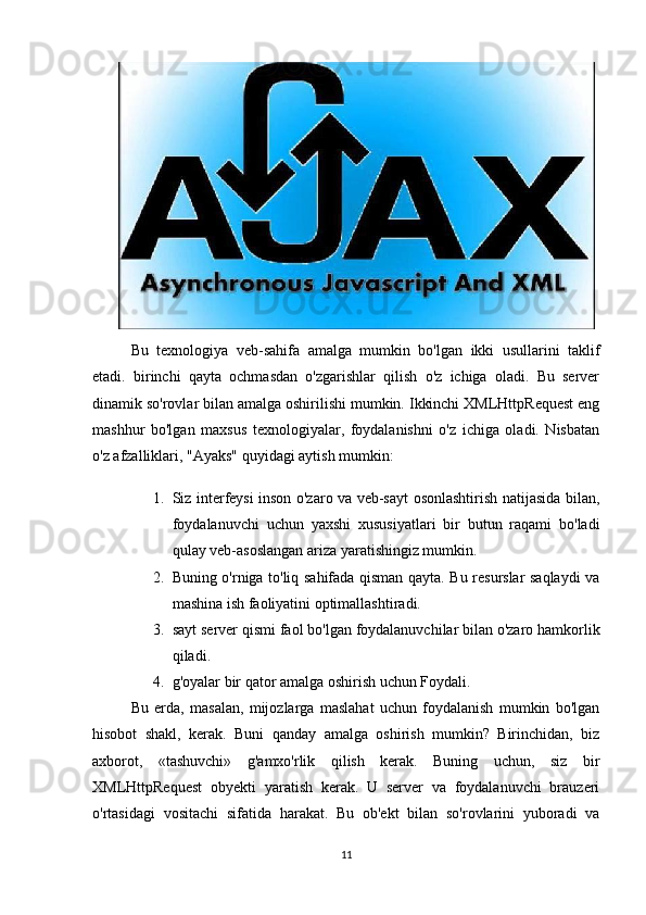  
Bu   texnologiya   veb-sahifa   amalga   mumkin   bo'lgan   ikki   usullarini   taklif
etadi.   birinchi   qayta   ochmasdan   o'zgarishlar   qilish   o'z   ichiga   oladi.   Bu   server
dinamik so'rovlar bilan amalga oshirilishi mumkin. Ikkinchi XMLHttpRequest eng
mashhur   bo'lgan   maxsus   texnologiyalar,   foydalanishni   o'z   ichiga   oladi.   Nisbatan
o'z afzalliklari, "Ayaks" quyidagi aytish mumkin:
1. Siz interfeysi inson o'zaro va veb-sayt osonlashtirish natijasida bilan,
foydalanuvchi   uchun   yaxshi   xususiyatlari   bir   butun   raqami   bo'ladi
qulay veb-asoslangan ariza yaratishingiz mumkin.
2. Buning o'rniga to'liq sahifada qisman qayta. Bu resurslar saqlaydi va
mashina ish faoliyatini optimallashtiradi.
3. sayt server qismi faol bo'lgan foydalanuvchilar bilan o'zaro hamkorlik
qiladi.
4. g'oyalar bir qator amalga oshirish uchun Foydali.
Bu   erda,   masalan,   mijozlarga   maslahat   uchun   foydalanish   mumkin   bo'lgan
hisobot   shakl,   kerak.   Buni   qanday   amalga   oshirish   mumkin?   Birinchidan,   biz
axborot,   «tashuvchi»   g'amxo'rlik   qilish   kerak.   Buning   uchun,   siz   bir
XMLHttpRequest   obyekti   yaratish   kerak.   U   server   va   foydalanuvchi   brauzeri
o'rtasidagi   vositachi   sifatida   harakat.   Bu   ob'ekt   bilan   so'rovlarini   yuboradi   va
11 