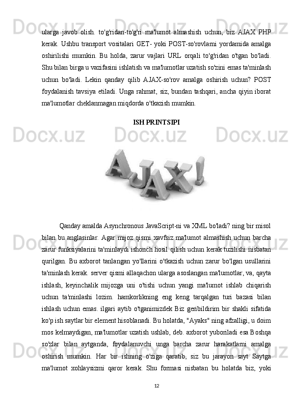 ularga   javob   olish.   to'g'ridan-to'g'ri   ma'lumot   almashish   uchun,   biz   AJAX   PHP
kerak. Ushbu transport  vositalari  GET-  yoki  POST-so'rovlarni  yordamida amalga
oshirilishi   mumkin.   Bu   holda,   zarur   vajlari   URL   orqali   to'g'ridan   o'tgan   bo'ladi.
Shu bilan birga u vazifasini ishlatish va ma'lumotlar uzatish so'zini emas ta'minlash
uchun   bo'ladi.   Lekin   qanday   qilib   AJAX-so'rov   amalga   oshirish   uchun?   POST
foydalanish  tavsiya  etiladi. Unga rahmat, siz, bundan tashqari,  ancha qiyin iborat
ma'lumotlar cheklanmagan miqdorda o'tkazish mumkin.
ISH PRINTSIPI
Qanday amalda Asynchronous JavaScript-ni va XML bo'ladi? ning bir misol
bilan bu  anglasinlar.  Agar   mijoz qismi  xavfsiz  ma'lumot   almashish  uchun  barcha
zarur funksiyalarini ta'minlaydi ishonch hosil qilish uchun kerak tuzilishi nisbatan
qurilgan.   Bu   axborot   tanlangan   yo'llarini   o'tkazish   uchun   zarur   bo'lgan   usullarini
ta'minlash kerak. server qismi allaqachon ularga asoslangan ma'lumotlar, va, qayta
ishlash,   keyinchalik   mijozga   uni   o'tishi   uchun   yangi   ma'lumot   ishlab   chiqarish
uchun   ta'minlashi   lozim.   hamkorlikning   eng   keng   tarqalgan   turi   bazasi   bilan
ishlash  uchun  emas.  ilgari  aytib  o'tganimizdek  Biz  geribildirim   bir   shakli   sifatida
ko'p ish saytlar bir element hisoblanadi. Bu holatda, "Ayaks" ning afzalligi, u doim
mos kelmaydigan, ma'lumotlar uzatish ushlab, deb. axborot yuboriladi esa Boshqa
so'zlar   bilan   aytganda,   foydalanuvchi   unga   barcha   zarur   harakatlarni   amalga
oshirish   mumkin.   Har   bir   ishning   o'ziga   qaratib,   siz   bu   jarayon   sayt   Saytga
ma'lumot   xohlaysizmi   qaror   kerak.   Shu   formasi   nisbatan   bu   holatda   biz,   yoki
12 