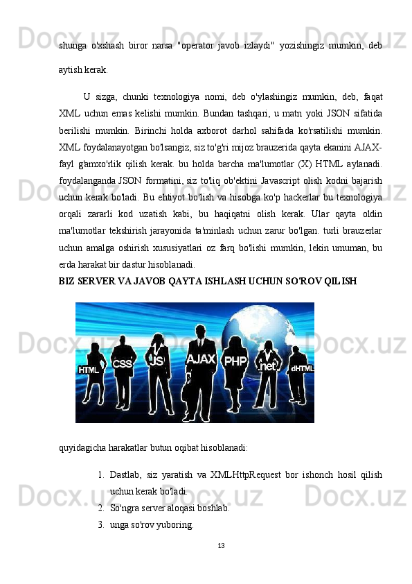 shunga   o'xshash   biror   narsa   "operator   javob   izlaydi"   yozishingiz   mumkin,   deb
aytish kerak. 
U   sizga,   chunki   texnologiya   nomi,   deb   o'ylashingiz   mumkin,   deb,   faqat
XML   uchun   emas   kelishi   mumkin.   Bundan   tashqari,   u   matn   yoki   JSON   sifatida
berilishi   mumkin.   Birinchi   holda   axborot   darhol   sahifada   ko'rsatilishi   mumkin.
XML foydalanayotgan bo'lsangiz, siz to'g'ri mijoz brauzerida qayta ekanini AJAX-
fayl   g'amxo'rlik   qilish   kerak.   bu   holda   barcha   ma'lumotlar   (X)   HTML   aylanadi.
foydalanganda   JSON   formatini,   siz   to'liq   ob'ektini   Javascript   olish   kodni   bajarish
uchun   kerak   bo'ladi.   Bu   ehtiyot   bo'lish   va   hisobga   ko'p   hackerlar   bu   texnologiya
orqali   zararli   kod   uzatish   kabi,   bu   haqiqatni   olish   kerak.   Ular   qayta   oldin
ma'lumotlar   tekshirish   jarayonida   ta'minlash   uchun   zarur   bo'lgan.   turli   brauzerlar
uchun   amalga   oshirish   xususiyatlari   oz   farq   bo'lishi   mumkin,   lekin   umuman,   bu
erda harakat bir dastur hisoblanadi.
BIZ SERVER VA JAVOB QAYTA ISHLASH UCHUN SO'ROV QILISH
 
quyidagicha harakatlar butun oqibat hisoblanadi:
1. Dastlab,   siz   yaratish   va   XMLHttpRequest   bor   ishonch   hosil   qilish
uchun kerak bo'ladi.
2. So'ngra server aloqasi boshlab.
3. unga so'rov yuboring.
13 