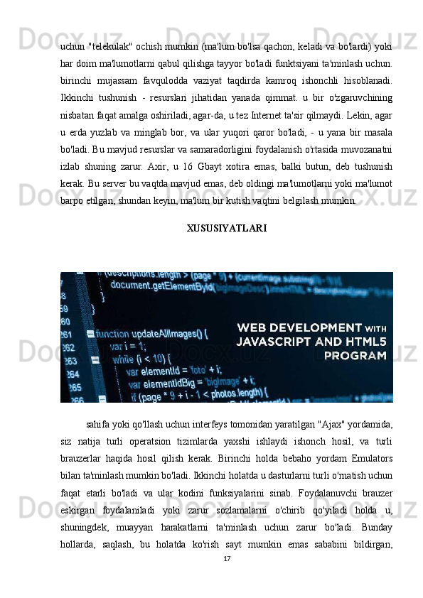 uchun "telekulak" ochish mumkin (ma'lum bo'lsa qachon, keladi va bo'lardi) yoki
har doim ma'lumotlarni qabul qilishga tayyor bo'ladi funktsiyani ta'minlash uchun.
birinchi   mujassam   favqulodda   vaziyat   taqdirda   kamroq   ishonchli   hisoblanadi.
Ikkinchi   tushunish   -   resurslari   jihatidan   yanada   qimmat.   u   bir   o'zgaruvchining
nisbatan faqat amalga oshiriladi, agar-da, u tez Internet ta'sir qilmaydi. Lekin, agar
u   erda   yuzlab   va   minglab   bor,   va   ular   yuqori   qaror   bo'ladi,   -   u   yana   bir   masala
bo'ladi. Bu mavjud resurslar va samaradorligini foydalanish o'rtasida muvozanatni
izlab   shuning   zarur.   Axir,   u   16   Gbayt   xotira   emas,   balki   butun,   deb   tushunish
kerak. Bu server bu vaqtda mavjud emas, deb oldingi ma'lumotlarni yoki ma'lumot
barpo etilgan, shundan keyin, ma'lum bir kutish vaqtini belgilash mumkin.
XUSUSIYATLARI
sahifa yoki qo'llash uchun interfeys tomonidan yaratilgan "Ajax" yordamida,
siz   natija   turli   operatsion   tizimlarda   yaxshi   ishlaydi   ishonch   hosil,   va   turli
brauzerlar   haqida   hosil   qilish   kerak.   Birinchi   holda   bebaho   yordam   Emulators
bilan ta'minlash mumkin bo'ladi. Ikkinchi holatda u dasturlarni turli o'rnatish uchun
faqat   etarli   bo'ladi   va   ular   kodini   funksiyalarini   sinab.   Foydalanuvchi   brauzer
eskirgan   foydalaniladi   yoki   zarur   sozlamalarni   o'chirib   qo'yiladi   holda   u,
shuningdek,   muayyan   harakatlarni   ta'minlash   uchun   zarur   bo'ladi.   Bunday
hollarda,   saqlash,   bu   holatda   ko'rish   sayt   mumkin   emas   sababini   bildirgan,
17 