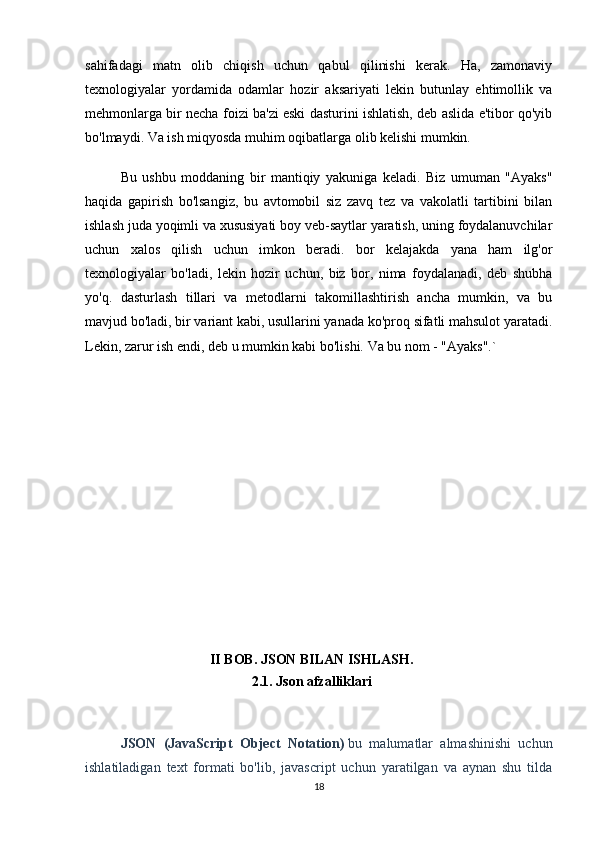 sahifadagi   matn   olib   chiqish   uchun   qabul   qilinishi   kerak.   Ha,   zamonaviy
texnologiyalar   yordamida   odamlar   hozir   aksariyati   lekin   butunlay   ehtimollik   va
mehmonlarga bir necha foizi ba'zi eski dasturini ishlatish, deb aslida e'tibor qo'yib
bo'lmaydi. Va ish miqyosda muhim oqibatlarga olib kelishi mumkin.
Bu   ushbu   moddaning   bir   mantiqiy   yakuniga   keladi.   Biz   umuman   "Ayaks"
haqida   gapirish   bo'lsangiz,   bu   avtomobil   siz   zavq   tez   va   vakolatli   tartibini   bilan
ishlash juda yoqimli va xususiyati boy veb-saytlar yaratish, uning foydalanuvchilar
uchun   xalos   qilish   uchun   imkon   beradi.   bor   kelajakda   yana   ham   ilg'or
texnologiyalar   bo'ladi,   lekin   hozir   uchun,   biz   bor,   nima   foydalanadi,   deb   shubha
yo'q.   dasturlash   tillari   va   metodlarni   takomillashtirish   ancha   mumkin,   va   bu
mavjud bo'ladi, bir variant kabi, usullarini yanada ko'proq sifatli mahsulot yaratadi.
Lekin, zarur ish endi, deb u mumkin kabi bo'lishi. Va bu nom - "Ayaks".`
II BOB. JSON BILAN ISHLASH.
2.1. Json afzalliklari
JSON   (JavaScript   Object   Notation)   bu   malumatlar   almashinishi   uchun
ishlatiladigan   text   formati   bo'lib,   javascript   uchun   yaratilgan   va   aynan   shu   tilda
18 