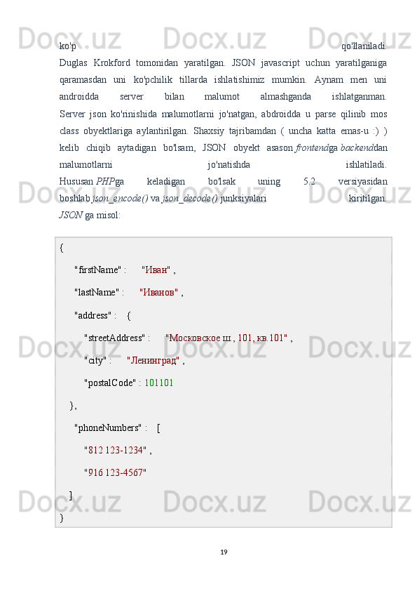 ko'p   qo'llaniladi.
Duglas   Krokford   tomonidan   yaratilgan.   JSON   javascript   uchun   yaratilganiga
qaramasdan   uni   ko'pchilik   tillarda   ishlatishimiz   mumkin.   Aynam   men   uni
androidda   server   bilan   malumot   almashganda   ishlatganman.
Server   json   ko'rinishida   malumotlarni   jo'natgan,   abdroidda   u   parse   qilinib   mos
class   obyektlariga   aylantirilgan.   Shaxsiy   tajribamdan   (   uncha   katta   emas-u   :)   )
kelib   chiqib   aytadigan   bo'lsam,   JSON   obyekt   asason   frontend ga   backend dan
malumotlarni   jo'natishda   ishlatiladi.
Hususan   PHP ga   keladigan   bo'lsak   uning   5.2   versiyasidan
boshlab   json_encode()   va   json_decode()   junksiyalari   kiritilgan.
JSON   ga misol:
{  
      "firstName" :       "Иван"  ,  
      "lastName" :       "Иванов"  ,  
      "address" :    {  
          "streetAddress" :       "Московское ш., 101, кв.101"  ,  
          "city" :       "Ленинград"  ,  
          "postalCode" :  101101   
    },  
      "phoneNumbers" :    [  
           "812 123-1234"  ,  
           "916 123-4567"   
    ]  
}
19 