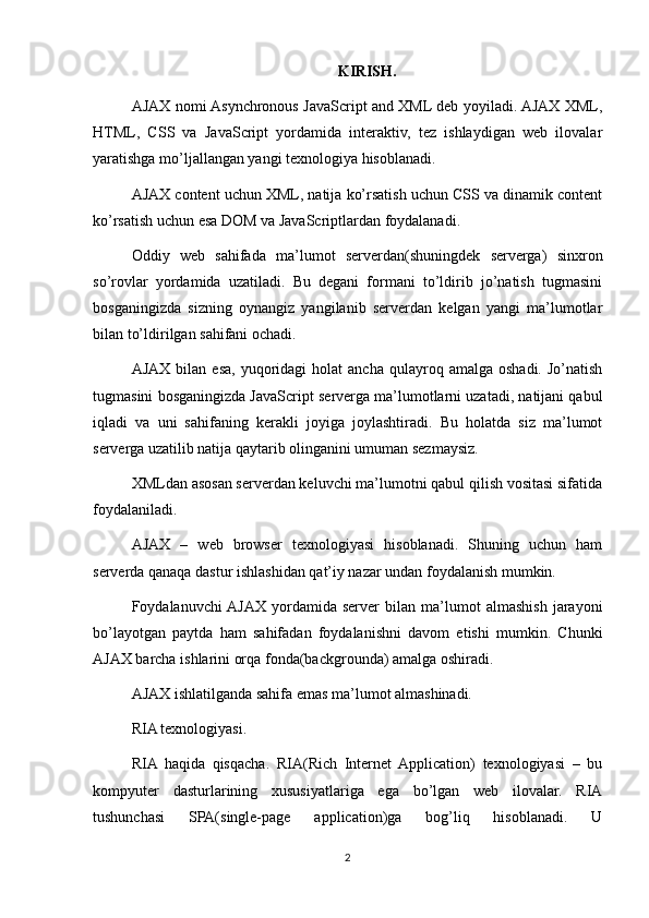 KIRISH.
AJAX nomi Asynchronous JavaScript and XML deb yoyiladi. AJAX XML,
HTML,   CSS   va   JavaScript   yordamida   interaktiv,   tez   ishlaydigan   web   ilovalar
yaratishga mo’ljallangan yangi texnologiya hisoblanadi.
AJAX content uchun XML, natija ko’rsatish uchun CSS va dinamik content
ko’rsatish uchun esa DOM va JavaScriptlardan foydalanadi.
Oddiy   web   sahifada   ma’lumot   serverdan(shuningdek   serverga)   sinxron
so’rovlar   yordamida   uzatiladi.   Bu   degani   formani   to’ldirib   jo’natish   tugmasini
bosganingizda   sizning   oynangiz   yangilanib   serverdan   kelgan   yangi   ma’lumotlar
bilan to’ldirilgan sahifani ochadi.
AJAX   bilan   esa,  yuqoridagi   holat   ancha  qulayroq  amalga  oshadi.  Jo’natish
tugmasini bosganingizda JavaScript serverga ma’lumotlarni uzatadi, natijani qabul
iqladi   va   uni   sahifaning   kerakli   joyiga   joylashtiradi.   Bu   holatda   siz   ma’lumot
serverga uzatilib natija qaytarib olinganini umuman sezmaysiz.
XMLdan asosan serverdan keluvchi ma’lumotni qabul qilish vositasi sifatida
foydalaniladi.
AJAX   –   web   browser   texnologiyasi   hisoblanadi.   Shuning   uchun   ham
serverda qanaqa dastur ishlashidan qat’iy nazar undan foydalanish mumkin.
Foydalanuvchi  AJAX   yordamida   server   bilan   ma’lumot   almashish   jarayoni
bo’layotgan   paytda   ham   sahifadan   foydalanishni   davom   etishi   mumkin.   Chunki
AJAX barcha ishlarini orqa fonda(backgrounda) amalga oshiradi.
AJAX ishlatilganda sahifa emas ma’lumot almashinadi.
RIA texnologiyasi.
RIA   haqida   qisqacha.   RIA(Rich   Internet   Application)   texnologiyasi   –   bu
kompyuter   dasturlarining   xususiyatlariga   ega   bo’lgan   web   ilovalar.   RIA
tushunchasi   SPA(single-page   application)ga   bog’liq   hisoblanadi.   U
2 