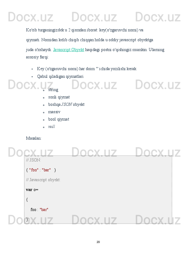 Ko'rib turganingizdek u 2 qismdan iborat: key(o'zgaruvchi nomi) va
qiymati. Nomidan kelib chiqib chiqqan holda u oddiy javascript obyektga
juda o'xshaydi.   Javascript Obyekt   haqidagi postni o'qishingiz mumkin. Ularning 
assosiy farqi:
 Key (o'zgaruvchi nomi) har doim   "   ichida yozilishi kerak.
 Qabul qiladigan qiymatlari
o string
o sonli qiymat
o boshqa   JSON   obyekt
o massiv
o bool qiymat
o null
Masalan:
// JSON:
{  "foo"  :  "bar"    } 
// Javascript obyekt:
var  o=
{
    foo :  "bar"
};
20 