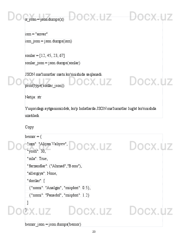 x_json = json.dumps(x)
ism = "anvar"
ism_json = json.dumps(ism)
sonlar = [12, 45, 23, 67]
sonlar_json = json.dumps(sonlar)
JSON ma'lumotlar matn ko'rinishida saqlanadi.
print(type(sonlar_json))
Natija:  str
Yuqoridagi aytganimizdek, ko'p holatlarda JSON ma'lumotlar lug'at ko'rinishda 
uzatiladi. 
Copy
bemor = {
  "ism": "Alijon Valiyev",
  "yosh": 30,
  "oila": True,
  "farzandlar": ("Ahmad","Bonu"),
  "allergiya": None,
  "dorilar": [
    {"nomi": "Analgin", "miqdori": 0.5},
    {"nomi": "Panadol", "miqdori": 1.2}
  ]
}
bemor_json = json.dumps(bemor)
23 