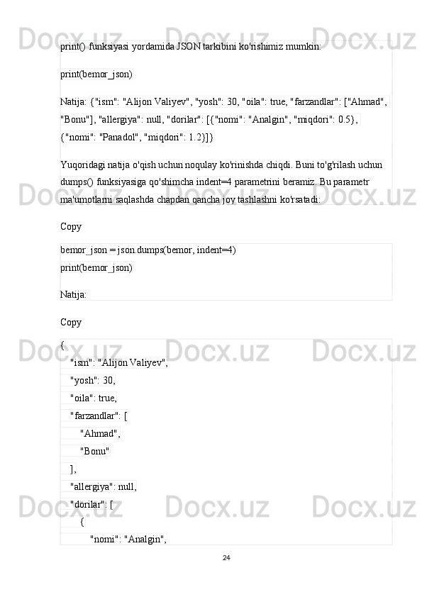 print()  funksiyasi yordamida JSON tarkibini ko'rishimiz mumkin:
print(bemor_json)
Natija:  {"ism": "Alijon Valiyev", "yosh": 30, "oila": true, "farzandlar": ["Ahmad", 
"Bonu"], "allergiya": null, "dorilar": [{"nomi": "Analgin", "miqdori": 0.5}, 
{"nomi": "Panadol", "miqdori": 1.2}]}
Yuqoridagi natija o'qish uchun noqulay ko'rinishda chiqdi. Buni to'g'rilash uchun 
dumps()  funksiyasiga qo'shimcha  indent=4  parametrini beramiz. Bu parametr 
ma'umotlarni saqlashda chapdan qancha joy tashlashni ko'rsatadi:
Copy
bemor_json = json.dumps(bemor, indent=4)
print(bemor_json)
Natija:
Copy
{
    "ism": "Alijon Valiyev",
    "yosh": 30,
    "oila": true,
    "farzandlar": [
        "Ahmad",
        "Bonu"
    ],
    "allergiya": null,
    "dorilar": [
        {
            "nomi": "Analgin",
24 