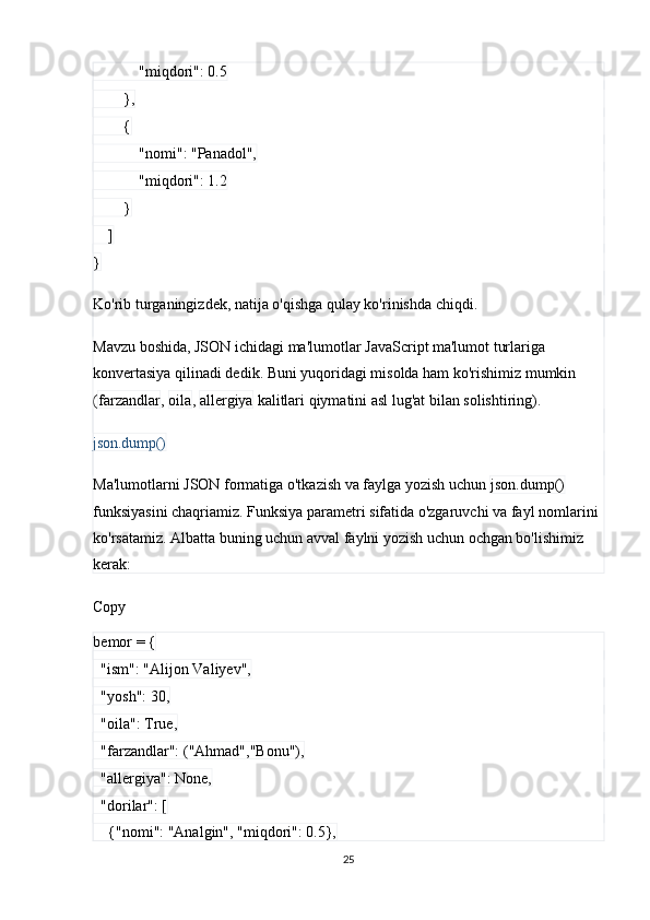             "miqdori": 0.5
        },
        {
            "nomi": "Panadol",
            "miqdori": 1.2
        }
    ]
}
Ko'rib turganingizdek, natija o'qishga qulay ko'rinishda chiqdi.
Mavzu boshida, JSON ichidagi ma'lumotlar JavaScript ma'lumot turlariga 
konvertasiya qilinadi dedik. Buni yuqoridagi misolda ham ko'rishimiz mumkin 
( farzandlar ,  oila ,  allergiya  kalitlari qiymatini asl lug'at bilan solishtiring). 
json.dump()
Ma'lumotlarni JSON formatiga o'tkazish va faylga yozish uchun  json.dump()  
funksiyasini chaqriamiz. Funksiya parametri sifatida o'zgaruvchi va fayl nomlarini 
ko'rsatamiz. Albatta buning uchun avval faylni yozish uchun ochgan bo'lishimiz 
kerak:
Copy
bemor = {
  "ism": "Alijon Valiyev",
  "yosh": 30,
  "oila": True,
  "farzandlar": ("Ahmad","Bonu"),
  "allergiya": None,
  "dorilar": [
    {"nomi": "Analgin", "miqdori": 0.5},
25 