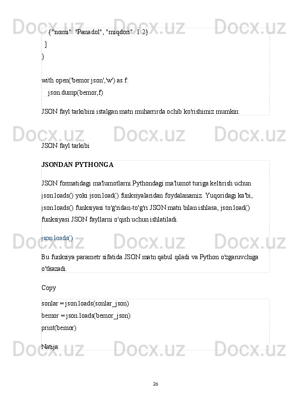     {"nomi": "Panadol", "miqdori": 1.2}
  ]
}
with open('bemor.json','w') as f:
    json.dump(bemor,f)
JSON fayl tarkibini istalgan matn muharrirda ochib ko'rishimiz mumkin:
JSON fayl tarkibi
JSONDAN PYTHONGA
JSON formatidagi ma'lumotlarni Pythondagi ma'lumot turiga keltirish uchun 
json.loads()  yoki  json.load()  funksiyalaridan foydalanamiz. Yuqoridagi ka'bi, 
json.loads()  funksiyasi to'g'ridan-to'g'ri JSON matn bilan ishlasa,  json.load()  
funksiyasi JSON fayllarni o'qish uchun ishlatiladi.
json.loads()
Bu funksiya parametr sifatida JSON matn qabul qiladi va Python o'zgaruvchiga 
o'tkazadi.
Copy
sonlar = json.loads(sonlar_json)
bemor = json.loads(bemor_json)
print(bemor)
Natija:
26 