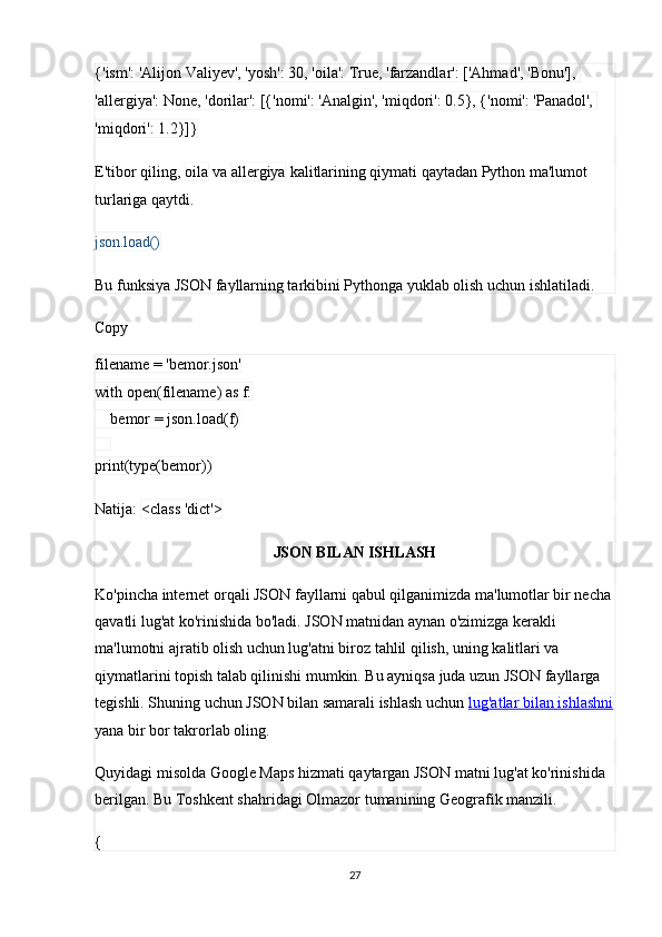 {'ism': 'Alijon Valiyev', 'yosh': 30, 'oila': True, 'farzandlar': ['Ahmad', 'Bonu'], 
'allergiya': None, 'dorilar': [{'nomi': 'Analgin', 'miqdori': 0.5}, {'nomi': 'Panadol', 
'miqdori': 1.2}]}
E'tibor qiling,  oila  va  allergiya  kalitlarining qiymati qaytadan Python ma'lumot 
turlariga qaytdi.
json.load()
Bu funksiya JSON fayllarning tarkibini Pythonga yuklab olish uchun ishlatiladi. 
Copy
filename = 'bemor.json'
with open(filename) as f:
    bemor = json.load(f)
    
print(type(bemor))
Natija:  <class 'dict'>
JSON BILAN ISHLASH
Ko'pincha internet orqali JSON fayllarni qabul qilganimizda ma'lumotlar bir necha 
qavatli lug'at ko'rinishida bo'ladi. JSON matnidan aynan o'zimizga kerakli 
ma'lumotni ajratib olish uchun lug'atni biroz tahlil qilish, uning kalitlari va 
qiymatlarini topish talab qilinishi mumkin. Bu ayniqsa juda uzun JSON fayllarga 
tegishli. Shuning uchun JSON bilan samarali ishlash uchun  lug'atlar bilan ishlashni
yana bir bor takrorlab oling.
Quyidagi misolda Google Maps hizmati qaytargan JSON matni lug'at ko'rinishida 
berilgan. Bu Toshkent shahridagi Olmazor tumanining Geografik manzili. 
{
27 