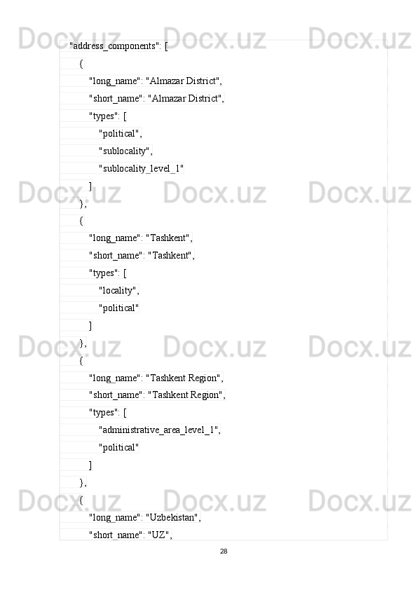     "address_components": [
        {
            "long_name": "Almazar District",
            "short_name": "Almazar District",
            "types": [
                "political",
                "sublocality",
                "sublocality_level_1"
            ]
        },
        {
            "long_name": "Tashkent",
            "short_name": "Tashkent",
            "types": [
                "locality",
                "political"
            ]
        },
        {
            "long_name": "Tashkent Region",
            "short_name": "Tashkent Region",
            "types": [
                "administrative_area_level_1",
                "political"
            ]
        },
        {
            "long_name": "Uzbekistan",
            "short_name": "UZ",
28 