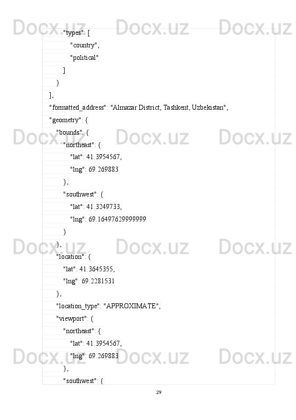             "types": [
                "country",
                "political"
            ]
        }
    ],
    "formatted_address": "Almazar District, Tashkent, Uzbekistan",
    "geometry": {
        "bounds": {
            "northeast": {
                "lat": 41.3954567,
                "lng": 69.269883
            },
            "southwest": {
                "lat": 41.3249733,
                "lng": 69.16497629999999
            }
        },
        "location": {
            "lat": 41.3645355,
            "lng": 69.2281531
        },
        "location_type": "APPROXIMATE",
        "viewport": {
            "northeast": {
                "lat": 41.3954567,
                "lng": 69.269883
            },
            "southwest": {
29 