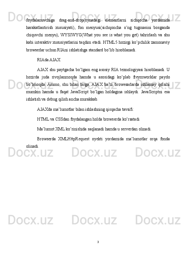 foydalanuvchiga   drag-and-drop(oynadagi   elementlarni   sichqocha   yordamida
harakatlantirish   xususiyati),   fon   menyusi(sichqoncha   o’ng   tugmasini   bosganda
chiquvchi   menyu),  WYSIWYG(What   you   see   is   what   you   get)   tahrirlash   va   shu
kabi interaktiv xususiyatlarini taqdim etadi. HTML5 hozirgi ko’pchilik zamonaviy
browserlar uchun RIAni ishlatishga standard bo’lib hisoblanadi.
RIAda AJAX
AJAX shu paytgacha bo’lgam eng asosiy RIA texnologiyasi hisoblanadi. U
hozirda   juda   rivojlanmoqda   hamda   u   asosidagi   ko’plab   freymworklar   paydo
bo’lmoqda.  Ammo,   shu   bilan   birga,  AJAX   ba’zi   browesarlarda   ishlamay   qolsihi
mumkin   hamda   u   faqat   JavaScript   bo’lgan   holdagina   ishlaydi.   JavaScriptni   esa
ishlatish va debug qilish ancha murakkab.
AJAXda ma’lumotlar bilan ishlashning qisqacha tavsifi:
HTML va CSSdan foydalangan holda browserda ko’rsatadi
Ma’lumot XML ko’rinishida saqlanadi hamda u serverdan olinadi.
Browserda   XMLHttpRequest   oyekti   yordamida   ma’lumotlar   orqa   fonda
olinadi.
3 