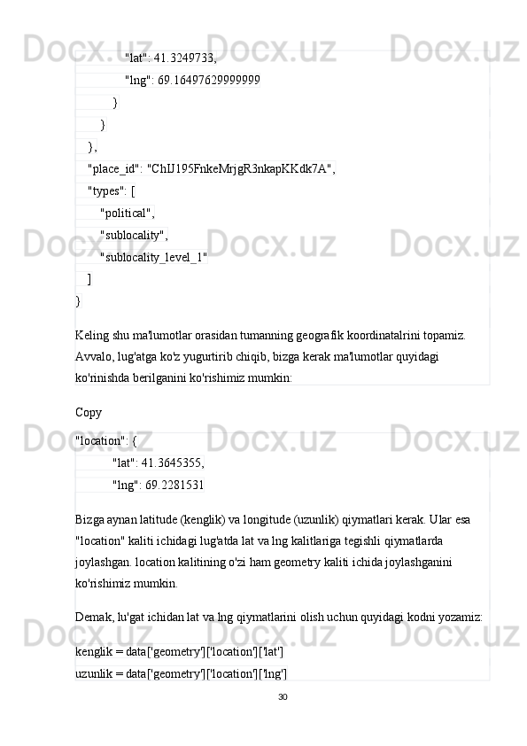                 "lat": 41.3249733,
                "lng": 69.16497629999999
            }
        }
    },
    "place_id": "ChIJ195FnkeMrjgR3nkapKKdk7A",
    "types": [
        "political",
        "sublocality",
        "sublocality_level_1"
    ]
}
Keling shu ma'lumotlar orasidan tumanning geografik koordinatalrini topamiz. 
Avvalo, lug'atga ko'z yugurtirib chiqib, bizga kerak ma'lumotlar quyidagi 
ko'rinishda berilganini ko'rishimiz mumkin:
Copy
"location": {
            "lat": 41.3645355,
            "lng": 69.2281531
Bizga aynan latitude (kenglik) va longitude (uzunlik) qiymatlari kerak. Ular esa 
"location" kaliti ichidagi lug'atda lat va lng kalitlariga tegishli qiymatlarda 
joylashgan. location kalitining o'zi ham geometry kaliti ichida joylashganini 
ko'rishimiz mumkin.
Demak, lu'gat ichidan lat va lng qiymatlarini olish uchun quyidagi kodni yozamiz:
kenglik = data['geometry']['location']['lat']
uzunlik = data['geometry']['location']['lng']
30 