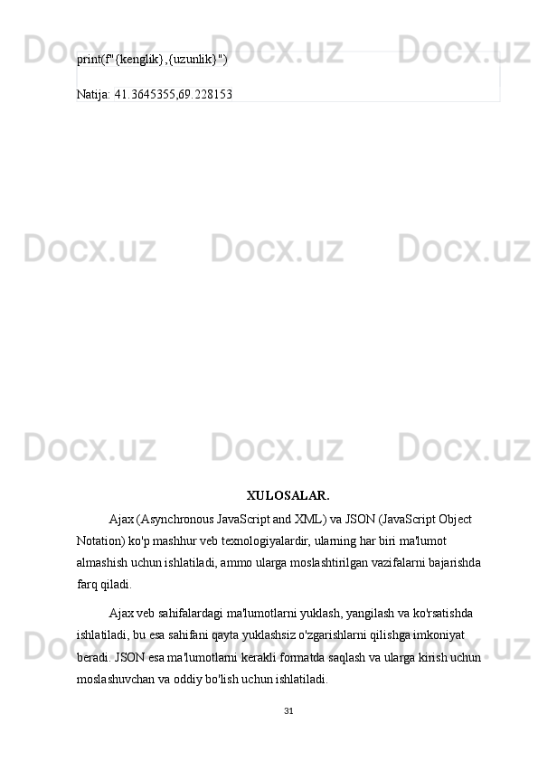 print(f"{kenglik},{uzunlik}")
Natija:  41.3645355,69.228153
XULOSALAR.
Ajax (Asynchronous JavaScript and XML) va JSON (JavaScript Object 
Notation) ko'p mashhur veb texnologiyalardir, ularning har biri ma'lumot 
almashish uchun ishlatiladi, ammo ularga moslashtirilgan vazifalarni bajarishda 
farq qiladi.
Ajax veb sahifalardagi ma'lumotlarni yuklash, yangilash va ko'rsatishda 
ishlatiladi, bu esa sahifani qayta yuklashsiz o'zgarishlarni qilishga imkoniyat 
beradi. JSON esa ma'lumotlarni kerakli formatda saqlash va ularga kirish uchun 
moslashuvchan va oddiy bo'lish uchun ishlatiladi.
31 