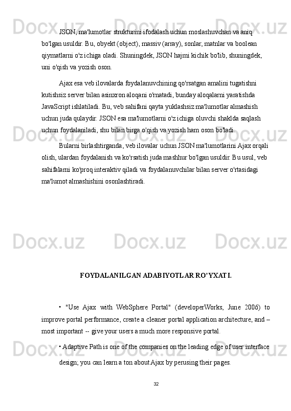 JSON, ma'lumotlar strukturini ifodalash uchun moslashuvchan va aniq 
bo'lgan usuldir. Bu, obyekt (object), massiv (array), sonlar, matnlar va boolean 
qiymatlarni o'z ichiga oladi. Shuningdek, JSON hajmi kichik bo'lib, shuningdek, 
uni o'qish va yozish oson.
Ajax esa veb ilovalarda foydalanuvchining qo'rsatgan amalini tugatishni 
kutishsiz server bilan asinxron aloqani o'rnatadi, bunday aloqalarni yaratishda 
JavaScript ishlatiladi. Bu, veb sahifani qayta yuklashsiz ma'lumotlar almashish 
uchun juda qulaydir. JSON esa ma'lumotlarni o'z ichiga oluvchi shaklda saqlash 
uchun foydalaniladi, shu bilan birga o'qish va yozish ham oson bo'ladi.
Bularni birlashtirganda, veb ilovalar uchun JSON ma'lumotlarini Ajax orqali 
olish, ulardan foydalanish va ko'rsatish juda mashhur bo'lgan usuldir. Bu usul, veb 
sahifalarni ko'proq interaktiv qiladi va foydalanuvchilar bilan server o'rtasidagi 
ma'lumot almashishini osonlashtiradi.
FOYDALANILGAN ADABIYOTLAR RO’YXATI.
•   "Use   Ajax   with   WebSphere   Portal"   (developerWorks,   June   2006)   to
improve portal performance, create a cleaner portal application architecture, and –
most important -- give your users a much more responsive portal.
• Adaptive Path is one of the companies on the leading edge of user interface
design; you can learn a ton about Ajax by perusing their pages.
32 