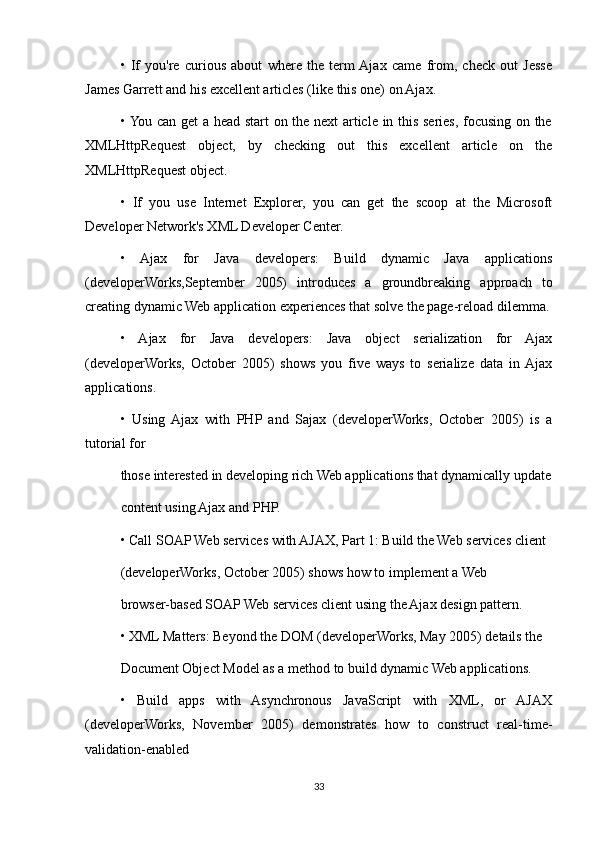 •   If   you're   curious   about   where   the   term  Ajax   came   from,   check   out   Jesse
James Garrett and his excellent articles (like this one) on Ajax.
• You can get a head start on the next article in this series, focusing on the
XMLHttpRequest   object,   by   checking   out   this   excellent   article   on   the
XMLHttpRequest object.
•   If   you   use   Internet   Explorer,   you   can   get   the   scoop   at   the   Microsoft
Developer Network's XML Developer Center.
•   Ajax   for   Java   developers:   Build   dynamic   Java   applications
(developerWorks,September   2005)   introduces   a   groundbreaking   approach   to
creating dynamic Web application experiences that solve the page-reload dilemma.
•   Ajax   for   Java   developers:   Java   object   serialization   for   Ajax
(developerWorks,   October   2005)   shows   you   five   ways   to   serialize   data   in  Ajax
applications.
•   Using   Ajax   with   PHP   and   Sajax   (developerWorks,   October   2005)   is   a
tutorial for
those interested in developing rich Web applications that dynamically update
content using Ajax and PHP.
• Call SOAP Web services with AJAX, Part 1: Build the Web services client
(developerWorks, October 2005) shows how to implement a Web
browser-based SOAP Web services client using the Ajax design pattern.
• XML Matters: Beyond the DOM (developerWorks, May 2005) details the
Document Object Model as a method to build dynamic Web applications.
•   Build   apps   with   Asynchronous   JavaScript   with   XML,   or   AJAX
(developerWorks,   November   2005)   demonstrates   how   to   construct   real-time-
validation-enabled
33 
