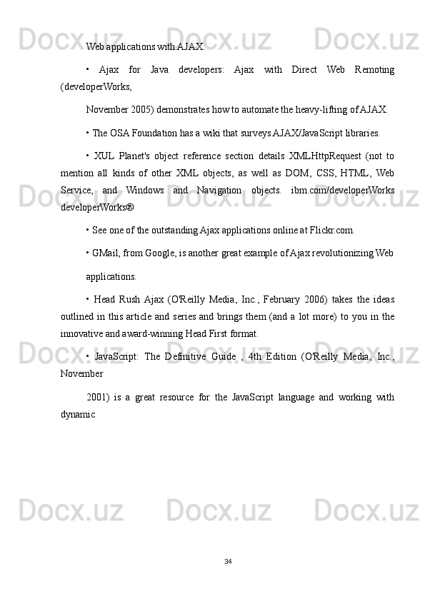 Web applications with AJAX.
•   Ajax   for   Java   developers:   Ajax   with   Direct   Web   Remoting
(developerWorks,
November 2005) demonstrates how to automate the heavy-lifting of AJAX.
• The OSA Foundation has a wiki that surveys AJAX/JavaScript libraries.
•   XUL   Planet's   object   reference   section   details   XMLHttpRequest   (not   to
mention   all   kinds   of   other   XML   objects,   as   well   as   DOM,   CSS,   HTML,   Web
Service,   and   Windows   and   Navigation   objects.   ibm.com/developerWorks
developerWorks®
• See one of the outstanding Ajax applications online at Flickr.com.
• GMail, from Google, is another great example of Ajax revolutionizing Web
applications.
•   Head   Rush  Ajax   (O'Reilly   Media,   Inc.,   February   2006)   takes   the   ideas
outlined  in   this   article   and  series   and  brings   them   (and   a  lot   more)   to   you  in   the
innovative and award-winning Head First format.
•   JavaScript:   The   Definitive   Guide   ,   4th   Edition   (O'Reilly   Media,   Inc.,
November
2001)   is   a   great   resource   for   the   JavaScript   language   and   working   with
dynamic
34 