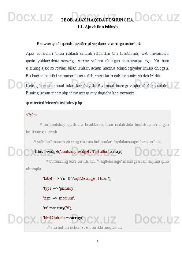 I BOB. AJAX HAQIDA TUSHUNCHA.
1.1. Ajax bilan ishlash
Browserga chiqarish JavaScript yordamida amalga oshiriladi.
Ajax   so`rovlari   bilan   ishlash   unumli   ishlardan   biri   hisoblanib,   web   ilovamizni
qayta   yuklanishsiz   serverga   so`rov   yubora   oladigan   xususiyatga   ega.   Yii   ham
o`zining ajax so`rovlari bilan ishlash uchun maxsus tehnologiyalar ishlab chiqgan.
Bu haqida batafsil va samarali usul deb, misollar orqali tushuntirish deb bildik.
Keling   birinchi   misol   bilan   tanishaylik.   Bu   misol   hozirgi   vaqtni   olish   misolidir.
Buning uchun index.php viewimizga quyidagicha kod yozamiz:
/protected/views/site/index.php
<?php
                //   bu   bootstrap   qurilmasi   hisoblanib,   buni   ishlatishda   bootstrap   o`rnatgan
bo`lishingiz kerak                 
        // yoki bo`lmasam yii ning maxsus buttonidan foydalansangiz ham bo`ladi. 
        $this->widget( 'bootstrap.widgets.TbButton' , array (
                  // buttonning texti bo`lib, uni 'VaqtMessage' messagesidan tarjima qilib
olmoqda.
                 'label'  => Yii::t( 'VaqtMessage' ,  'Hozir' ),
                 'type'  =>  'primary' ,
                 'size'  =>  'medium' ,
                 'url' => array ( '#' ),
                 'htmlOptions' => array (
                     // shu button uchun event biriktirmoqdamiz.
4 