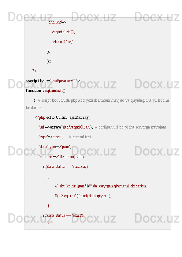                      'onclick' => ' 
                        vaqtniolish();
                        return false;'
                    ),
                    ));
       ?>
< script  type= "text/javascript" >
function   vaqtniolish ()
       {   // script kod ichida php kod yozish imkoni mavjud va quyidagicha yii kodini
kiritamiz
         <?php   echo  CHtml::ajax( array (
             'url' => array ( 'site/vaqtniOlish' ),   // berilgan url bo`yicha serverga murojaat
             'type' => 'post' ,       //  metod turi
             'dataType' => 'json' ,
             'success' => "function(data){
                if(data.status == 'success')
                    {
                           //  shu keltirilgan " id " da  qaytgan qiymatni chiqarish.
                           $( '#req_res' ).html(data.qiymat);
                    }
                if(data.status == 'exist')
                    {
5 