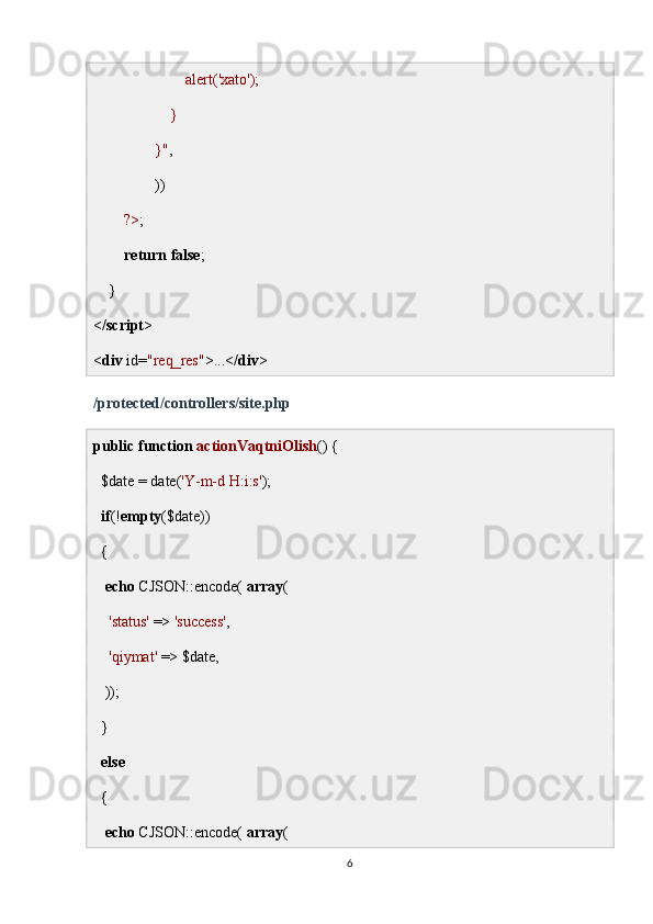                         alert('xato');
                    }
                }" ,
                ))
         ?> ;
         return   false ;
    }
</ script >
< div  id= "req_res" >...</ div >
/protected/controllers/site.php
public   function   actionVaqtniOlish () {
  $date = date( 'Y-m-d H:i:s' );
   if (! empty ($date))
  {
    echo  CJSON::encode(  array (
     'status'  =>  'success' ,
     'qiymat'  => $date,
   ));
  }
   else
  {
    echo  CJSON::encode(  array (
6 