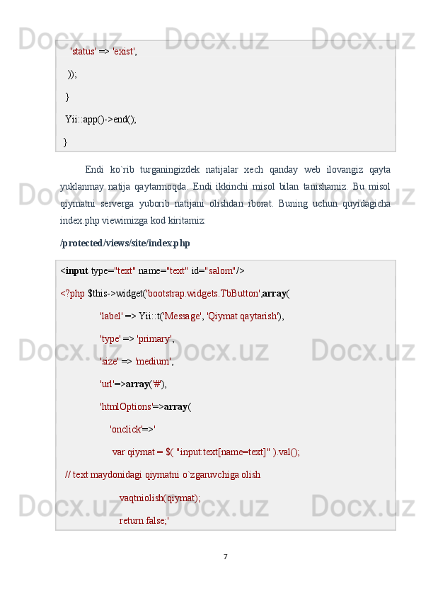      'status'  =>  'exist' ,
   )); 
  }
  Yii::app()->end();
 }
Endi   ko`rib   turganingizdek   natijalar   xech   qanday   web   ilovangiz   qayta
yuklanmay   natija   qaytarmoqda.   Endi   ikkinchi   misol   bilan   tanishamiz.   Bu   misol
qiymatni   serverga   yuborib   natijani   olishdan   iborat.   Buning   uchun   quyidagicha
index.php viewimizga kod kiritamiz:
/protected/views/site/index.php
< input  type= "text"  name= "text"  id= "salom" />
<?php  $this->widget( 'bootstrap.widgets.TbButton' , array (
                 'label'  => Yii::t( 'Message' ,  'Qiymat qaytarish' ),
                 'type'  =>  'primary' ,
                 'size'  =>  'medium' ,
                 'url' => array ( '#' ),
                 'htmlOptions' => array (
                     'onclick' => ' 
                     var qiymat = $( "input:text[name=text]" ).val();
  // text maydonidagi qiymatni o`zgaruvchiga olish
                        vaqtniolish(qiymat);
                        return false;'
7 