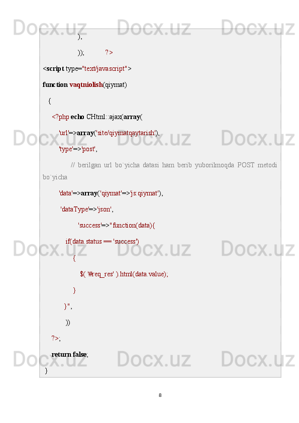                     ),
                    ));             ?>
< script  type= "text/javascript" >
function   vaqtniolish (qiymat)
   { 
      <?php   echo  CHtml::ajax( array (
          'url' => array ( 'site/qiymatqaytarish' ),
          'type' => 'post' ,
                  //   berilgan   url   bo`yicha   datasi   ham   berib   yuborilmoqda   POST   metodi
bo`yicha 
          'data' => array ( 'qiymat' => 'js:qiymat' ),
           'dataType' => 'json' ,        
                     'success' => "function(data){
             if(data.status == 'success')
                 {
                     $( '#req_res' ).html(data.value);
                 }
            }" ,
             ))
      ?> ;
      return   false ;
 }
8 