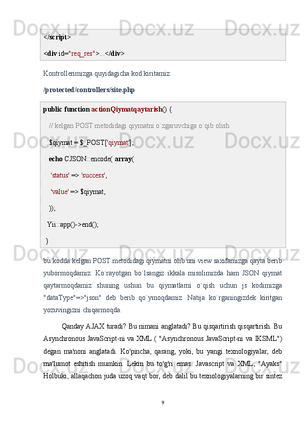 </ script >
< div  id= "req_res" >...</ div >
Kontrollerimizga quyidagicha kod kiritamiz:
/protected/controllers/site.php
public   function   actionQiymatqaytarish () {
    // kelgan POST metodidagi qiymatni o`zgaruvchiga o`qib olish
   $qiymat = $_POST[ 'qiymat' ];
    echo  CJSON::encode(  array (
     'status'  =>  'success' ,
     'value'  => $qiymat,
   ));
  Yii::app()->end();
 }
bu kodda kelgan POST metodidagi qiymatni olib uni view saxifamizga qayta berib
yubormoqdamiz.   Ko`rayotgan   bo`lsangiz   ikkala   misolimizda   ham   JSON   qiymat
qaytarmoqdamiz   shuning   ushun   bu   qiymatlarni   o`qish   uchun   js   kodimizga
"dataType"=>"json"   deb   berib   qo`ymoqdamiz.   Natija   ko`rganingizdek   kiritgan
yozuvingizni chiqarmoqda.
Qanday AJAX turadi? Bu nimani anglatadi? Bu qisqartirish qisqartirish. Bu
Asynchronous JavaScript-ni va XML ( "Asynchronous JavaScript-ni va IKSML")
degan   ma'noni   anglatadi.   Ko'pincha,   qarang,   yoki,   bu   yangi   texnologiyalar,   deb
ma'lumot   eshitish   mumkin.   Lekin   bu   to'g'ri   emas.   Javascript   va   XML,   "Ayaks"
Holbuki, allaqachon juda uzoq vaqt bor, deb dalil bu texnologiyalarning bir sintez
9 