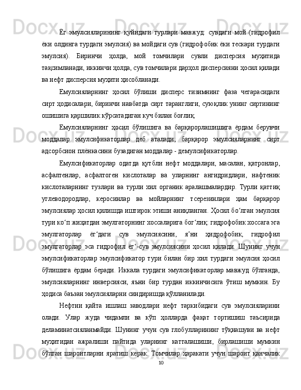 Ёг   эмулсияларининг   қуйидаги   турлари   мавжуд:   сувдаги   мой   (гидрофил
ёки олдинга турдаги эмулсия) ва мойдаги сув (гидрофобик ёки тескари турдаги
эмулсия).   Биринчи   ҳолда,   мой   томчилари   сувли   дисперсия   муҳитида
тақсимланади, иккинчи ҳолда, сув томчилари дарҳол дисперсияни ҳосил қилади
ва нефт дисперсия муҳити ҳисобланади.
Емулсияларнинг   ҳосил   бўлиши   дисперс   тизимнинг   фаза   чегарасидаги
сирт ҳодисалари, биринчи навбатда сирт таранглиги, суюқлик унинг сиртининг
ошишига қаршилик кўрсатадиган куч билан боғлиқ.
Емулсияларнинг   ҳосил   бўлишига   ва   барқарорлашишига   ёрдам   берувчи
моддалар   эмулсификаторлар   деб   аталади;   барқарор   эмулсияларнинг   сирт
адсорбсион плёнкасини бузадиган моддалар - демулсификаторлар.
Емулсификаторлар   одатда   қутбли   нефт   моддалари,   масалан,   қатронлар,
асфалтенлар,   асфалтоген   кислоталар   ва   уларнинг   ангидридлари,   нафтеник
кислоталарнинг   тузлари   ва   турли   хил   органик   аралашмалардир.   Турли   қаттиқ
углеводородлар,   керосинлар   ва   мойларнинг   тсерезинлари   ҳам   барқарор
эмулсиялар ҳосил қилишда иштирок этиши аниқланган. Ҳосил бо лган эмулсияʻ
тури ко п жиҳатдан эмулгаторнинг хоссаларига бог лиқ: гидрофобик хоссага эга	
ʻ ʻ
эмулгаторлар   ёг даги   сув   эмулсиясини,   я ни   ҳидрофобик,   гидрофил	
ʻ ʼ
эмулгаторлар   эса   гидрофил   ёг -сув   эмулсиясини   ҳосил   қилади.   Шунинг   учун	
ʻ
эмулсификаторлар   эмулсификатор   тури   билан   бир   хил   турдаги   эмулсия   ҳосил
бўлишига   ёрдам   беради.   Иккала   турдаги   эмулсификаторлар   мавжуд   бўлганда,
эмулсияларнинг   инверсияси,   яъни   бир   турдан   иккинчисига   ўтиш   мумкин.   Бу
ҳодиса баъзан эмулсияларни синдиришда қўлланилади.
Нефтни   қайта   ишлаш   заводлари   нефт   таркибидаги   сув   эмулсияларини
олади.   Улар   жуда   чидамли   ва   кўп   ҳолларда   фақат   тортишиш   таъсирида
деламинатсияланмайди.   Шунинг   учун   сув   глобулларининг   тўқнашуви   ва   нефт
муҳитидан   ажралиши   пайтида   уларнинг   катталашиши,   бирлашиши   мумкин
бўлган   шароитларни   яратиш   керак.   Томчилар   ҳаракати   учун   шароит   қанчалик
10 