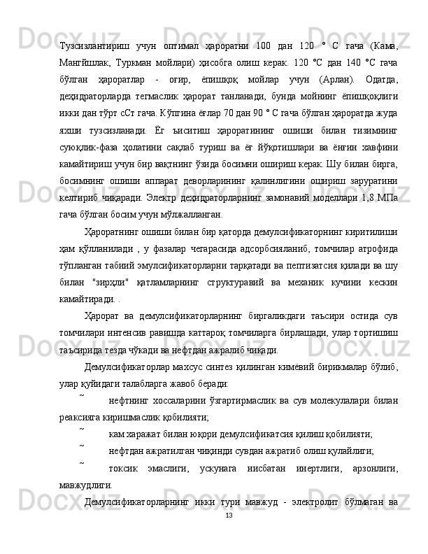 Тузсизлантириш   учун   оптимал   ҳароратни   100   дан   120   °   C   гача   (Кама,
Мангйшлак,   Туркман   мойлари)   ҳисобга   олиш   керак.   120   °С   дан   140   °С   гача
бўлган   ҳароратлар   -   оғир,   ёпишқоқ   мойлар   учун   (Арлан).   Одатда,
деҳидраторларда   тегмаслик   ҳарорат   танланади,   бунда   мойнинг   ёпишқоқлиги
икки дан тўрт cСт гача. Кўпгина ёғлар 70 дан 90 ° C гача бўлган ҳароратда жуда
яхши   тузсизланади.   Ёг   ъиситиш   ҳароратининг   ошиши   билан   тизимнинг
суюқлик-фаза   ҳолатини   сақлаб   туриш   ва   ёғ   йўқотишлари   ва   ёнғин   хавфини
камайтириш учун бир вақтнинг ўзида босимни ошириш керак. Шу билан бирга,
босимнинг   ошиши   аппарат   деворларининг   қалинлигини   ошириш   заруратини
келтириб   чиқаради.   Электр   деҳидраторларнинг   замонавий   моделлари   1,8   МПа
гача бўлган босим учун мўлжалланган.
Ҳароратнинг ошиши билан бир қаторда демулсификаторнинг киритилиши
ҳам   қўлланилади   ,   у   фазалар   чегарасида   адсорбсияланиб,   томчилар   атрофида
тўпланган табиий эмулсификаторларни тарқатади ва пептизатсия қилади ва шу
билан   "зирҳли"   қатламларнинг   структуравий   ва   механик   кучини   кескин
камайтиради. .
Ҳарорат   ва   демулсификаторларнинг   биргаликдаги   таъсири   остида   сув
томчилари интенсив равишда каттароқ томчиларга бирлашади, улар тортишиш
таъсирида тезда чўкади ва нефтдан ажралиб чиқади.
Демулсификаторлар махсус синтез қилинган кимёвий бирикмалар бўлиб,
улар қуйидаги талабларга жавоб беради:
  нефтнинг   хоссаларини   ўзгартирмаслик   ва   сув   молекулалари   билан
реаксияга киришмаслик қобилияти;
  кам харажат билан юқори демулсификатсия қилиш қобилияти;
  нефтдан ажратилган чиқинди сувдан ажратиб олиш қулайлиги;
  токсик   эмаслиги,   ускунага   нисбатан   инертлиги,   арзонлиги,
мавжудлиги.
Демулсификаторларнинг   икки   тури   мавжуд   -   электролит   бўлмаган   ва
13 