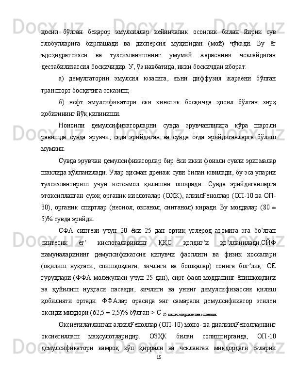 ҳосил   бўлган   беқарор   эмулсиялар   кейинчалик   осонлик   билан   йирик   сув
глобулларига   бирлашади   ва   дисперсия   муҳитидан   (мой)   чўкади.   Бу   ёг
ъдеҳидратсияси   ва   тузсизланишнинг   умумий   жараёнини   чеклайдиган
дестабилизатсия босқичидир. У, ўз навбатида, икки босқичдан иборат:
а)   демулгаторни   эмулсия   юзасига,   яъни   диффузия   жараёни   бўлган
транспорт босқичига этказиш;
б)   нефт   эмулсификатори   ёки   кинетик   босқичда   ҳосил   бўлган   зирҳ
қобиғининг йўқ қилиниши.
Ноионли   демулсификаторларни   сувда   эрувчанлигига   кўра   шартли
равишда   сувда   эрувчи,   ёғда   эрийдиган   ва   сувда   ёғда   эрийдиганларга   бўлиш
мумкин.
Сувда эрувчан демулсификаторлар бир ёки икки фоизли сувли эритмалар
шаклида қўлланилади. Улар қисман дренаж суви билан ювилади, бу эса уларни
тузсизлантириш   учун   истеъмол   қилишни   оширади.   Сувда   эрийдиганларга
этоксилланган суюқ органик кислоталар (ОҲК), алкилFeноллар (ОП-10 ва ОП-
30),   органик   спиртлар   (неонол,   оксанол,   синтанол)   киради.   Бу   моддалар   (80   ±
5)% сувда эрийди.
СФА   синтези   учун   20   ёки   25   дан   ортиқ   углерод   атомига   эга   бо лганʻ
синтетик   ёг   кислоталарининг   ҚҚС   қолдиг и   қо лланилади.СЙФ	
ʻ ʻ ʻ
намуналарининг   демулсификатсия   қилувчи   фаоллиги   ва   физик   хоссалари
(оқилиш   нуқтаси,   ёпишқоқлиги,   зичлиги   ва   бошқалар)   сонига   бог лиқ.   ОЕ	
ʻ
гуруҳлари (ФФА молекуласи учун 25 дан), сирт фаол модданинг  ёпишқоқлиги
ва   қуйилиш   нуқтаси   пасаяди,   зичлиги   ва   унинг   демулсификатсия   қилиш
қобилияти   ортади.   ФФАлар   орасида   энг   самарали   демулсификатор   этилен
оксиди миқдори (62,5 ± 2,5)% бўлган > C 
25 кислоталардан синтезланади.
Оксиетилатланган алкилFeноллар (ОП-10) моно- ва диалкилFeнолларнинг
оксиетиллаш   маҳсулотларидир.   ОЗҲК   билан   солиштирганда,   ОП-10
демулсификатори   камроқ   кўп   қиррали   ва   чекланган   миқдордаги   ёғларни
15