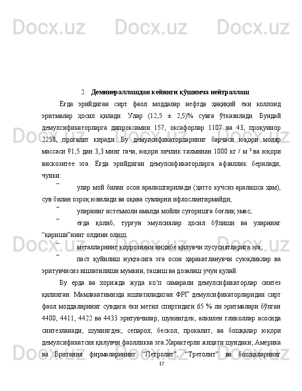 2. Деминераллашдан кейинги қўшимча нейтраллаш
Ёғда   эрийдиган   сирт   фаол   моддалар   нефтда   ҳақиқий   ёки   коллоид
эритмалар   ҳосил   қилади.   Улар   (12,5   ±   2,5)%   сувга   ўтказилади.   Бундай
демулсификаторларга   дипроксамин   157,   оксафорлар   1107   ва   43,   проқуинор
2258,   прогалит   киради.   Бу   демулсификаторларнинг   барчаси   юқори   моляр
массаси 91,5 дан 3,3 минг гача, юқори зичлик тахминан 1000 кг / м   3  
ва юқори
вискозитее   эга.   Ёғда   эрийдиган   демулсификаторларга   афзаллик   берилади,
чунки:
  улар мой билан осон аралаштирилади (ҳатто кучсиз аралашса ҳам),
сув билан озроқ ювилади ва оқава сувларни ифлослантирмайди;
  уларнинг истеъмоли амалда мойли суғоришга боғлиқ эмас;
  ёғда   қолиб,   турғун   эмулсиялар   ҳосил   бўлиши   ва   уларнинг
“қариши”нинг олдини олиш;
  металларнинг коррозияни инҳибе қилувчи хусусиятларига эга;
  паст   қуйилиш   нуқтасига   эга   осон   ҳаракатланувчи   суюқликлар   ва
эритувчисиз ишлатилиши мумкин, ташиш ва дозалаш учун қулай.
Бу   ерда   ва   хорижда   жуда   ко п   самарали   демулсификаторлар   синтезʻ
қилинган.   Мамлакатимизда   ишлатиладиган   ФРГ   демулсификаторларидан   сирт
фаол моддаларнинг  сувдаги  ёки метил спиртидаги  65 % ли эритмалари бўлган
4400,   4411,   4422   ва   4433   эритувчилар,   шунингдек,   алкилен   гликоллар   асосида
синтезланади,   шунингдек,   сепарол,   бескол,   прокалит,   ва   бошқалар   юқори
демулсификатсия қилувчи фаолликка эга.Характерли жиҳати шундаки, Америка
ва   Британия   фирмаларининг   “Петролит”,   “Третолит”   ва   бошқаларнинг
17 