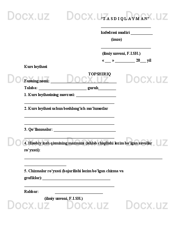 “T A S D I Q L A Y M A N”
_________________________  
kafedrasi mudiri ___________
          (imzo)
_________________________
 (ilmiy unvoni, F.I.SH.)
  « ___ » __________ 20___ yil
Kurs loyihasi
TOPSHIRIQ
Fanning nomi: _________________________________
Talaba: ________________________ guruh_________
1. Kurs loyihasining mavzusi: ____________________
_____________________________________________
2. Kurs loyihasi uchun boshlang’ich ma’lumotlar 
_____________________________________________
_____________________________________________
3. Qo’llanmalar: _______________________________
_____________________________________________
4. Hisobiy izoh qismining mazmuni (ishlab chiqilishi lozim bo’lgan savollar 
ro’yxati): 
_____________________________________________________________________
_____________________
5. Chizmalar ro’yxati (bajarilishi lozim bo’lgan chizma va 
grafiklar):__________________________________
_____________________________________________
Rahbar:                ________________________               
                    (ilmiy unvoni, F.I.SH.)    
2 