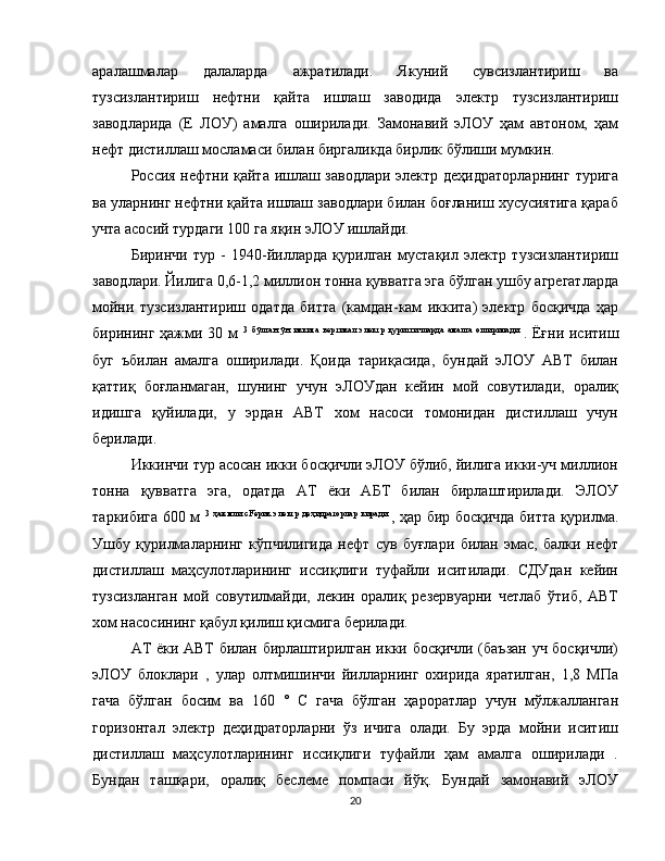 аралашмалар   далаларда   ажратилади.   Якуний   сувсизлантириш   ва
тузсизлантириш   нефтни   қайта   ишлаш   заводида   электр   тузсизлантириш
заводларида   (Е   ЛОУ)   амалга   оширилади.   Замонавий   эЛОУ   ҳам   автоном,   ҳам
нефт дистиллаш мосламаси билан биргаликда бирлик бўлиши мумкин.
Россия нефтни қайта ишлаш заводлари электр деҳидраторларнинг турига
ва уларнинг нефтни қайта ишлаш заводлари билан боғланиш хусусиятига қараб
учта асосий турдаги 100 га яқин эЛОУ ишлайди.
Биринчи   тур   -   1940-йилларда   қурилган   мустақил   электр   тузсизлантириш
заводлари. Йилига 0,6-1,2 миллион тонна қувватга эга бўлган ушбу агрегатларда
мойни   тузсизлантириш   одатда   битта   (камдан-кам   иккита)   электр   босқичда   ҳар
бирининг ҳажми 30 м   3   бўлган   ўн   иккита   вертикал   электр   қуритгичларда   амалга   оширилади  
. Ёғни иситиш
буг   ъбилан   амалга   оширилади.   Қоида   тариқасида,   бундай   эЛОУ   АВТ   билан
қаттиқ   боғланмаган,   шунинг   учун   эЛОУдан   кейин   мой   совутилади,   оралиқ
идишга   қуйилади,   у   эрдан   АВТ   хом   насоси   томонидан   дистиллаш   учун
берилади.
Иккинчи тур асосан икки босқичли эЛОУ бўлиб, йилига икки-уч миллион
тонна   қувватга   эга,   одатда   АТ   ёки   АБТ   билан   бирлаштирилади.   ЭЛОУ
таркибига 600 м   3   ҳажмли   сFeрик   электр   деҳидраторлар   киради  
, ҳар бир босқичда битта қурилма.
Ушбу   қурилмаларнинг   кўпчилигида   нефт   сув   буғлари   билан   эмас,   балки   нефт
дистиллаш   маҳсулотларининг   иссиқлиги   туфайли   иситилади.   CДУдан   кейин
тузсизланган   мой   совутилмайди,   лекин   оралиқ   резервуарни   четлаб   ўтиб,   АВТ
хом насосининг қабул қилиш қисмига берилади.
АТ ёки АВТ билан бирлаштирилган икки босқичли (баъзан уч босқичли)
эЛОУ   блоклари   ,   улар   олтмишинчи   йилларнинг   охирида   яратилган,   1,8   МПа
гача   бўлган   босим   ва   160   °   С   гача   бўлган   ҳароратлар   учун   мўлжалланган
горизонтал   электр   деҳидраторларни   ўз   ичига   олади.   Бу   эрда   мойни   иситиш
дистиллаш   маҳсулотларининг   иссиқлиги   туфайли   ҳам   амалга   оширилади   .
Бундан   ташқари,   оралиқ   беслеме   помпаси   йўқ.   Бундай   замонавий   эЛОУ
20