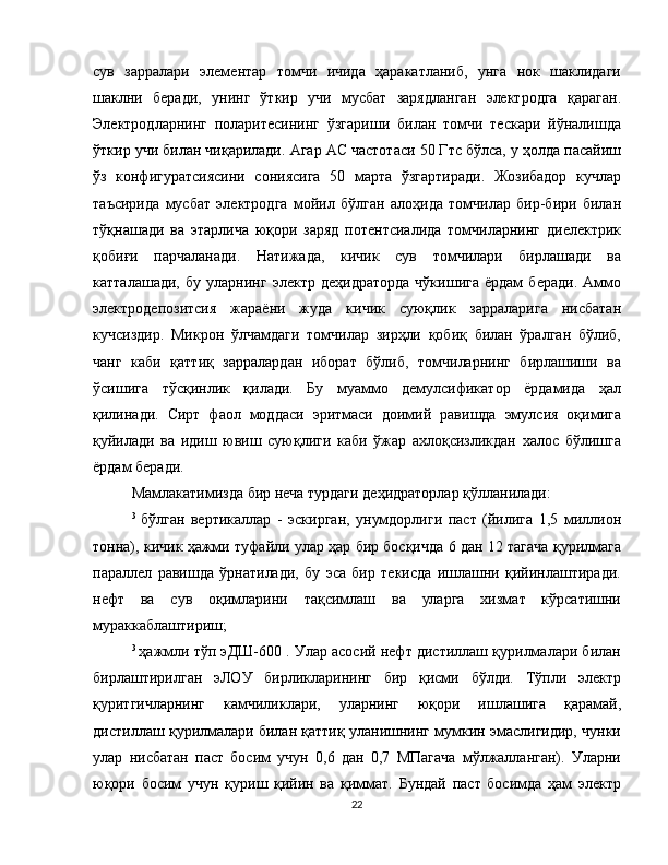 сув   зарралари   элементар   томчи   ичида   ҳаракатланиб,   унга   нок   шаклидаги
шаклни   беради,   унинг   ўткир   учи   мусбат   зарядланган   электродга   қараган.
Электродларнинг   поларитесининг   ўзгариши   билан   томчи   тескари   йўналишда
ўткир учи билан чиқарилади. Агар АC частотаси 50 Гтс бўлса, у ҳолда пасайиш
ўз   конфигуратсиясини   сониясига   50   марта   ўзгартиради.   Жозибадор   кучлар
таъсирида   мусбат   электродга   мойил   бўлган   алоҳида   томчилар   бир-бири   билан
тўқнашади   ва   этарлича   юқори   заряд   потентсиалида   томчиларнинг   диелектрик
қобиғи   парчаланади.   Натижада,   кичик   сув   томчилари   бирлашади   ва
катталашади,   бу   уларнинг   электр   деҳидраторда   чўкишига   ёрдам   беради.   Аммо
электродепозитсия   жараёни   жуда   кичик   суюқлик   зарраларига   нисбатан
кучсиздир.   Микрон   ўлчамдаги   томчилар   зирҳли   қобиқ   билан   ўралган   бўлиб,
чанг   каби   қаттиқ   зарралардан   иборат   бўлиб,   томчиларнинг   бирлашиши   ва
ўсишига   тўсқинлик   қилади.   Бу   муаммо   демулсификатор   ёрдамида   ҳал
қилинади.   Сирт   фаол   моддаси   эритмаси   доимий   равишда   эмулсия   оқимига
қуйилади   ва   идиш   ювиш   суюқлиги   каби   ўжар   ахлоқсизликдан   халос   бўлишга
ёрдам беради.
Мамлакатимизда бир неча турдаги деҳидраторлар қўлланилади:
3  
бўлган   вертикаллар   -   эскирган,   унумдорлиги   паст   (йилига   1,5   миллион
тонна), кичик ҳажми туфайли улар ҳар бир босқичда 6 дан 12 тагача қурилмага
параллел   равишда   ўрнатилади,   бу   эса   бир   текисда   ишлашни   қийинлаштиради.
нефт   ва   сув   оқимларини   тақсимлаш   ва   уларга   хизмат   кўрсатишни
мураккаблаштириш;
3  
ҳажмли тўп эДШ-600 . Улар асосий нефт дистиллаш қурилмалари билан
бирлаштирилган   эЛОУ   бирликларининг   бир   қисми   бўлди.   Тўпли   электр
қуритгичларнинг   камчиликлари,   уларнинг   юқори   ишлашига   қарамай,
дистиллаш қурилмалари билан қаттиқ уланишнинг мумкин эмаслигидир, чунки
улар   нисбатан   паст   босим   учун   0,6   дан   0,7   МПагача   мўлжалланган).   Уларни
юқори   босим   учун   қуриш   қийин   ва   қиммат.   Бундай   паст   босимда   ҳам   электр
22 