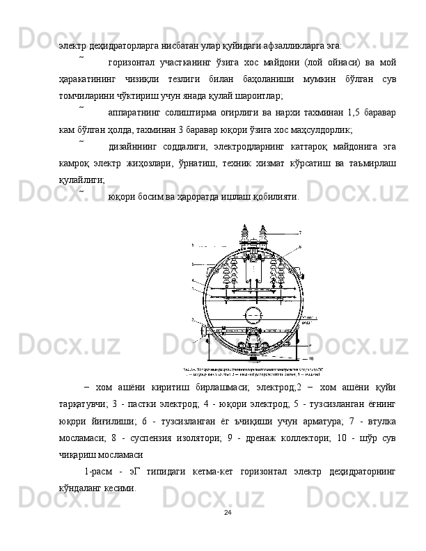 электр деҳидраторларга нисбатан улар қуйидаги афзалликларга эга:
  горизонтал   участканинг   ўзига   хос   майдони   (лой   ойнаси)   ва   мой
ҳаракатининг   чизиқли   тезлиги   билан   баҳоланиши   мумкин   бўлган   сув
томчиларини чўктириш учун янада қулай шароитлар;
  аппаратнинг   солиштирма   оғирлиги   ва   нархи   тахминан   1,5   баравар
кам бўлган ҳолда, тахминан 3 баравар юқори ўзига хос маҳсулдорлик;
  дизайннинг   соддалиги,   электродларнинг   каттароқ   майдонига   эга
камроқ   электр   жиҳозлари,   ўрнатиш,   техник   хизмат   кўрсатиш   ва   таъмирлаш
қулайлиги;
  юқори босим ва ҳароратда ишлаш қобилияти.
−   хом   ашёни   киритиш   бирлашмаси;   электрод;2   −   хом   ашёни   қуйи
тарқатувчи;   3   -   пастки   электрод;   4   -   юқори   электрод;   5   -   тузсизланган   ёғнинг
юқори   йиғилиши;   6   -   тузсизланган   ёг   ъчиқиши   учун   арматура;   7   -   втулка
мосламаси;   8   -   суспензия   изолятори;   9   -   дренаж   коллектори;   10   -   шўр   сув
чиқариш мосламаси
1-расм   -   эГ   типидаги   кетма-кет   горизонтал   электр   деҳидраторнинг
кўндаланг кесими.
24