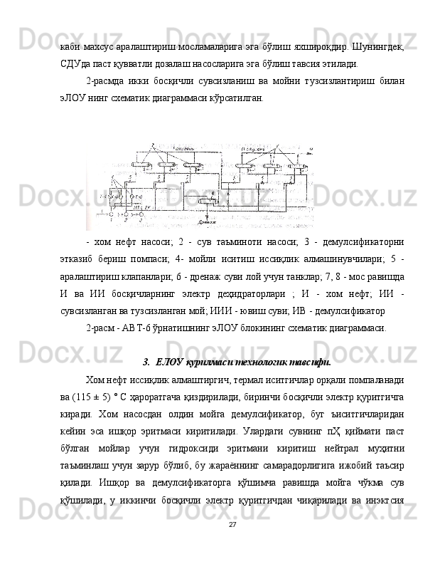 каби  махсус  аралаштириш  мосламаларига  эга   бўлиш  яхшироқдир.  Шунингдек,
CДУда паст қувватли дозалаш насосларига эга бўлиш тавсия этилади.
2-расмда   икки   босқичли   сувсизланиш   ва   мойни   тузсизлантириш   билан
эЛОУ нинг схематик диаграммаси кўрсатилган.
-   хом   нефт   насоси;   2   -   сув   таъминоти   насоси;   3   -   демулсификаторни
этказиб   бериш   помпаси;   4-   мойли   иситиш   иссиқлик   алмашинувчилари;   5   -
аралаштириш клапанлари; 6 - дренаж суви лой учун танклар; 7, 8 - мос равишда
И   ва   ИИ   босқичларнинг   электр   деҳидраторлари   ;   И   -   хом   нефт;   ИИ   -
сувсизланган ва тузсизланган мой; ИИИ - ювиш суви; ИВ - демулсификатор
2-расм - АВТ-6 ўрнатишнинг эЛОУ блокининг схематик диаграммаси.
3. ЕЛОУ қурилмаси технологик тавсифи.
Хом нефт иссиқлик алмаштиргич, термал иситгичлар орқали помпаланади
ва (115 ± 5) ° С ҳароратгача қиздирилади, биринчи босқичли электр қуритгичга
киради.   Хом   насосдан   олдин   мойга   демулсификатор,   буг   ъиситгичларидан
кейин   эса   ишқор   эритмаси   киритилади.   Улардаги   сувнинг   пҲ   қиймати   паст
бўлган   мойлар   учун   гидроксиди   эритмани   киритиш   нейтрал   муҳитни
таъминлаш   учун   зарур   бўлиб,   бу   жараённинг   самарадорлигига   ижобий   таъсир
қилади.   Ишқор   ва   демулсификаторга   қўшимча   равишда   мойга   чўкма   сув
қўшилади,   у   иккинчи   босқичли   электр   қуритгичдан   чиқарилади   ва   инэктсия
27 