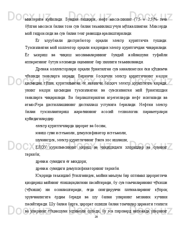 миксерига   қуйилади.   Бундан   ташқари,   нефт   массасининг   (7,5   ±   2,5)%   гача
бўлган массаси билан тоза сув билан таъминлаш учун мўлжалланган. Миксерда
мой гидроксиди ва сув билан тенг равишда аралаштирилади.
Ёг   ътрубкали   дистрибютор   орқали   электр   қуритгичга   тушади.
Тузсизланган мой коллектор орқали юқоридан электр қуритгичдан чиқарилади.
Ёг   ъкириш   ва   чиқиш   мосламаларининг   бундай   жойлашуви   туфайли
аппаратнинг бутун кесимида оқимнинг бир хиллиги таъминланади.
Дренаж коллекторлари орқали ўрнатилган сув канализатсия ёки қўшимча
чўкинди   танкларга   киради.   Биринчи   босқичли   электр   қуритгичнинг   юқори
қисмидан   тўлиқ   қуритилмаган   ёғ   иккинчи   босқич   электр   қуритгичга   киради,
унинг   юқори   қисмидан   тузсизланган   ва   сувсизланган   мой   ўрнатишдан
танкларга   чиқарилади.   Ва   бирлаштирилган   агрегатларда   нефт   иситилади   ва
атмосFeра   дистиллашининг   дистиллаш   устунига   берилади.   Нефтни   электр
билан   тузсизлантириш   жараёнининг   асосий   технологик   параметрлари
қуйидагилардир:
електр қуритгичларда ҳарорат ва босим,
ювиш суви истеъмоли, демулсификатор истеъмоли;
шунингдек, электр қуритгичнинг ўзига хос ишлаши;
ЕЛОУ   қурилмасининг   кириш   ва   чиқишидаги   хлоридлар   ва   сувнинг
таркиби;
дренаж сувидаги ёғ миқдори;
дренаж сувидаги демулсификаторнинг таркиби.
Юқорида таъкидлаб ўтилганидек, мойни маълум бир оптимал ҳароратгача
қиздириш мойнинг ёпишқоқлигини пасайтиради, бу сув томчиларининг чўкиши
(чўкиши)   ни   осонлаштиради,   ёғда   сингдирувчи   плёнкаларнинг   кўпроқ
эрувчанлигига   ёрдам   беради   ва   шу   билан   уларнинг   механик   кучини
пасайтиради. Шу билан бирга, ҳарорат ошиши билан томчилар ҳаракати тезлиги
ва   уларнинг   тўқнашуви   эҳтимоли   ортади,   бу   эса   пировард   натижада   уларнинг
28 