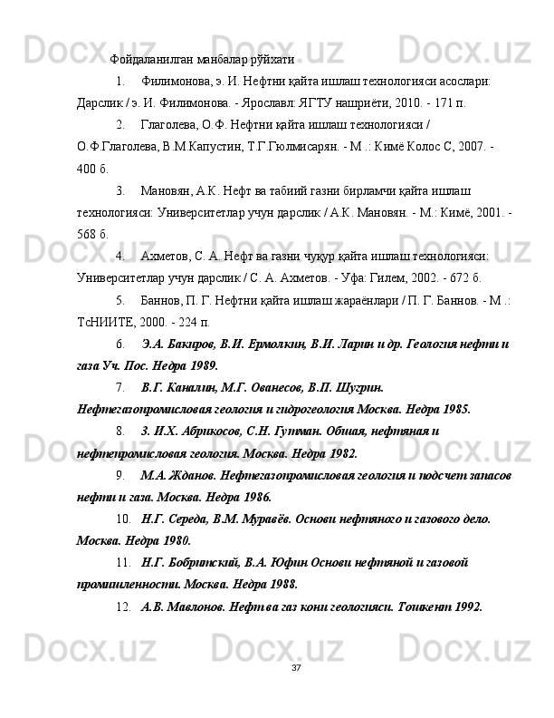 Фойдаланилган манбалар рўйхати
1. Филимонова, э. И. Нефтни қайта ишлаш технологияси асослари: 
Дарслик / э. И. Филимонова. - Ярославл: ЯГТУ нашриёти, 2010. - 171 п.
2. Глаголева, О.Ф. Нефтни қайта ишлаш технологияси / 
О.Ф.Глаголева, В.М.Капустин, Т.Г.Гюлмисарян. - М .: Кимё Колос С, 2007. - 
400 б.
3. Мановян, А.К. Нефт ва табиий газни бирламчи қайта ишлаш 
технологияси: Университетлар учун дарслик / А.К. Мановян. - М.: Кимё, 2001. - 
568 б.
4. Ахметов, С. А. Нефт ва газни чуқур қайта ишлаш технологияси: 
Университетлар учун дарслик / С. А. Ахметов. - Уфа: Гилем, 2002. - 672 б.
5. Баннов, П. Г. Нефтни қайта ишлаш жараёнлари / П. Г. Баннов. - М .: 
ТсНИИТЕ, 2000. - 224 п.
6. Э.А. Бакиров, В.И. Ермолкин, В.И. Ларин и др. Геология нефти и 
газа Уч. Пос. Недра 1989.
7. В.Г. Каналин, М.Г. Ованесов, В.П. Шугрин. 
Нефтегазопромисловая геология и гидрогеология Москва. Недра 1985.
8. 3. И.Х. Абрикосов, С.Н. Гутман. Обшая, нефтяная и 
нефтепромисловая геология. Москва. Недра 1982.
9. М.А. Жданов. Нефтегазопромисловая геология и подсчет запасов
нефти и газа. Москва. Недра 1986.
10. Н.Г. Середа, В.М. Муравёв. Основи нефтяного и газового дело. 
Москва. Недра 1980.
11. Н.Г. Бобритский, В.А. Юфин Основи нефтяной и газовой 
промишленности. Москва. Недра 1988.
12. А.В. Мавлонов. Нефт ва газ кони геологияси. Тошкент 1992.
37